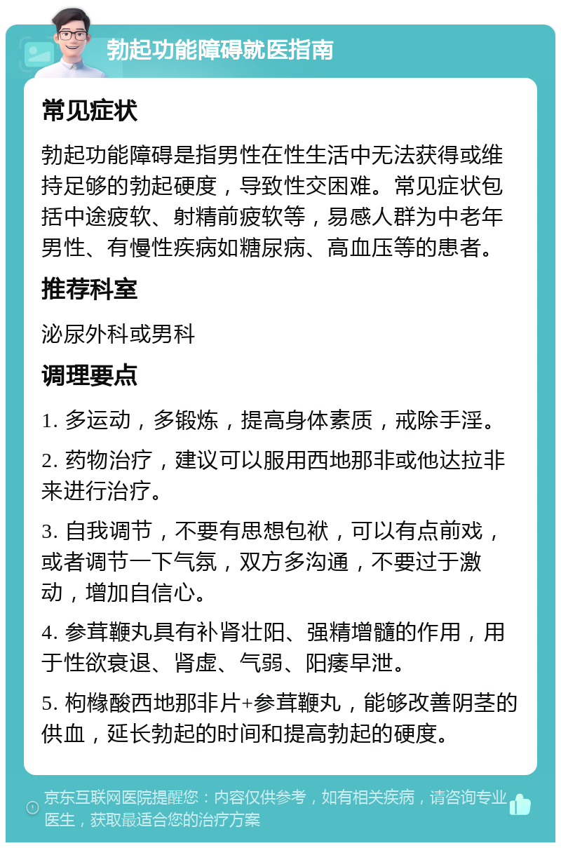 勃起功能障碍就医指南 常见症状 勃起功能障碍是指男性在性生活中无法获得或维持足够的勃起硬度，导致性交困难。常见症状包括中途疲软、射精前疲软等，易感人群为中老年男性、有慢性疾病如糖尿病、高血压等的患者。 推荐科室 泌尿外科或男科 调理要点 1. 多运动，多锻炼，提高身体素质，戒除手淫。 2. 药物治疗，建议可以服用西地那非或他达拉非来进行治疗。 3. 自我调节，不要有思想包袱，可以有点前戏，或者调节一下气氛，双方多沟通，不要过于激动，增加自信心。 4. 参茸鞭丸具有补肾壮阳、强精增髓的作用，用于性欲衰退、肾虚、气弱、阳痿早泄。 5. 枸橼酸西地那非片+参茸鞭丸，能够改善阴茎的供血，延长勃起的时间和提高勃起的硬度。