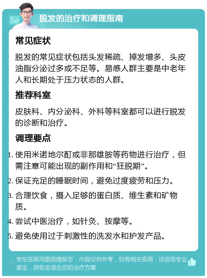 脱发的治疗和调理指南 常见症状 脱发的常见症状包括头发稀疏、掉发增多、头皮油脂分泌过多或不足等。易感人群主要是中老年人和长期处于压力状态的人群。 推荐科室 皮肤科、内分泌科、外科等科室都可以进行脱发的诊断和治疗。 调理要点 使用米诺地尔酊或非那雄胺等药物进行治疗，但需注意可能出现的副作用和“狂脱期”。 保证充足的睡眠时间，避免过度疲劳和压力。 合理饮食，摄入足够的蛋白质、维生素和矿物质。 尝试中医治疗，如针灸、按摩等。 避免使用过于刺激性的洗发水和护发产品。