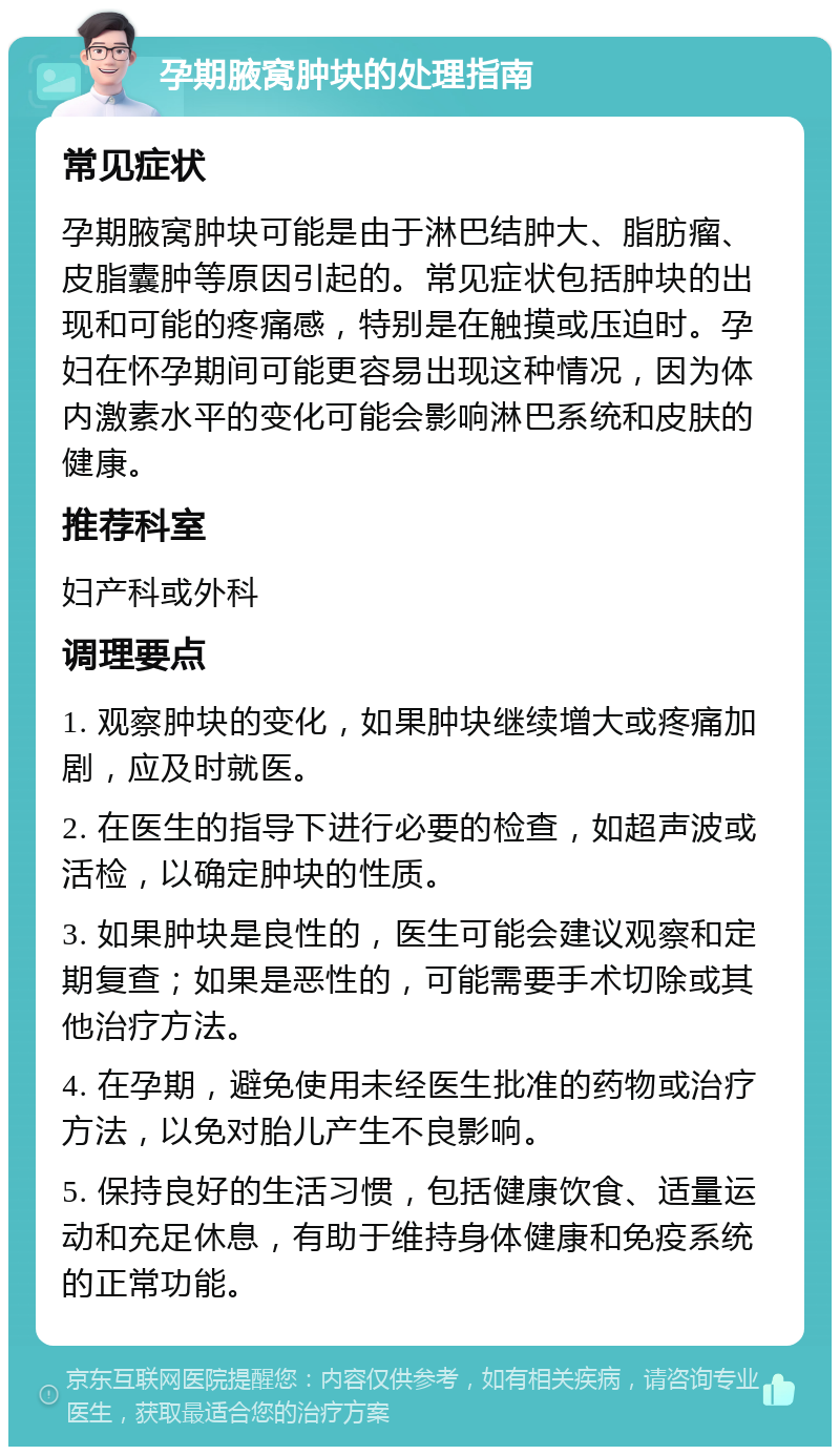 孕期腋窝肿块的处理指南 常见症状 孕期腋窝肿块可能是由于淋巴结肿大、脂肪瘤、皮脂囊肿等原因引起的。常见症状包括肿块的出现和可能的疼痛感，特别是在触摸或压迫时。孕妇在怀孕期间可能更容易出现这种情况，因为体内激素水平的变化可能会影响淋巴系统和皮肤的健康。 推荐科室 妇产科或外科 调理要点 1. 观察肿块的变化，如果肿块继续增大或疼痛加剧，应及时就医。 2. 在医生的指导下进行必要的检查，如超声波或活检，以确定肿块的性质。 3. 如果肿块是良性的，医生可能会建议观察和定期复查；如果是恶性的，可能需要手术切除或其他治疗方法。 4. 在孕期，避免使用未经医生批准的药物或治疗方法，以免对胎儿产生不良影响。 5. 保持良好的生活习惯，包括健康饮食、适量运动和充足休息，有助于维持身体健康和免疫系统的正常功能。