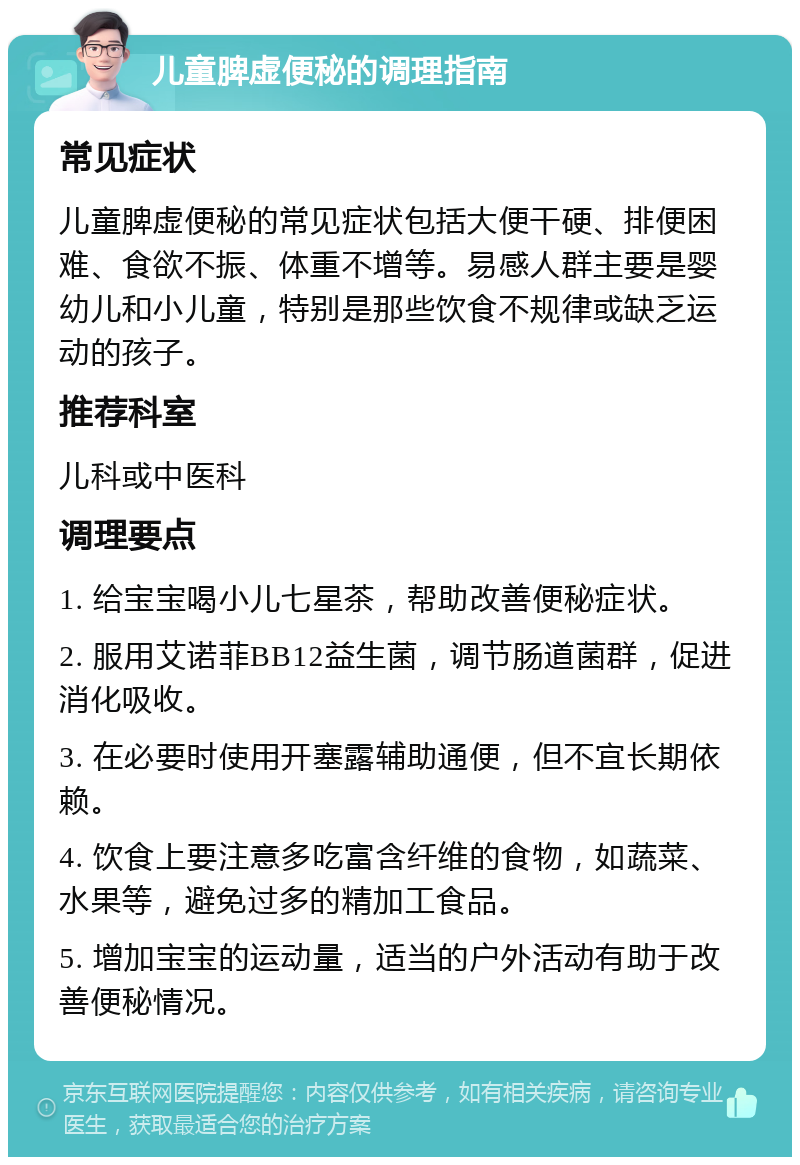 儿童脾虚便秘的调理指南 常见症状 儿童脾虚便秘的常见症状包括大便干硬、排便困难、食欲不振、体重不增等。易感人群主要是婴幼儿和小儿童，特别是那些饮食不规律或缺乏运动的孩子。 推荐科室 儿科或中医科 调理要点 1. 给宝宝喝小儿七星茶，帮助改善便秘症状。 2. 服用艾诺菲BB12益生菌，调节肠道菌群，促进消化吸收。 3. 在必要时使用开塞露辅助通便，但不宜长期依赖。 4. 饮食上要注意多吃富含纤维的食物，如蔬菜、水果等，避免过多的精加工食品。 5. 增加宝宝的运动量，适当的户外活动有助于改善便秘情况。