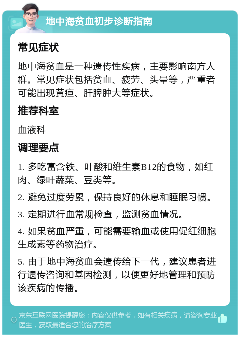 地中海贫血初步诊断指南 常见症状 地中海贫血是一种遗传性疾病，主要影响南方人群。常见症状包括贫血、疲劳、头晕等，严重者可能出现黄疸、肝脾肿大等症状。 推荐科室 血液科 调理要点 1. 多吃富含铁、叶酸和维生素B12的食物，如红肉、绿叶蔬菜、豆类等。 2. 避免过度劳累，保持良好的休息和睡眠习惯。 3. 定期进行血常规检查，监测贫血情况。 4. 如果贫血严重，可能需要输血或使用促红细胞生成素等药物治疗。 5. 由于地中海贫血会遗传给下一代，建议患者进行遗传咨询和基因检测，以便更好地管理和预防该疾病的传播。