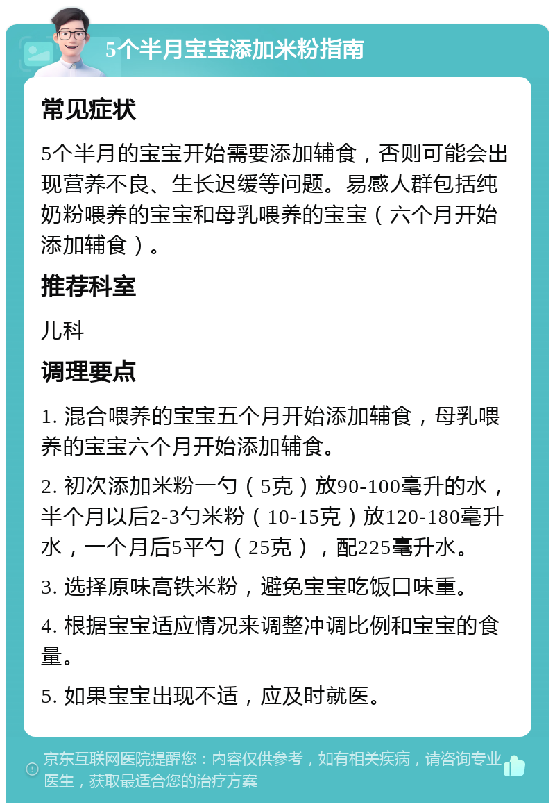 5个半月宝宝添加米粉指南 常见症状 5个半月的宝宝开始需要添加辅食，否则可能会出现营养不良、生长迟缓等问题。易感人群包括纯奶粉喂养的宝宝和母乳喂养的宝宝（六个月开始添加辅食）。 推荐科室 儿科 调理要点 1. 混合喂养的宝宝五个月开始添加辅食，母乳喂养的宝宝六个月开始添加辅食。 2. 初次添加米粉一勺（5克）放90-100毫升的水，半个月以后2-3勺米粉（10-15克）放120-180毫升水，一个月后5平勺（25克），配225毫升水。 3. 选择原味高铁米粉，避免宝宝吃饭口味重。 4. 根据宝宝适应情况来调整冲调比例和宝宝的食量。 5. 如果宝宝出现不适，应及时就医。