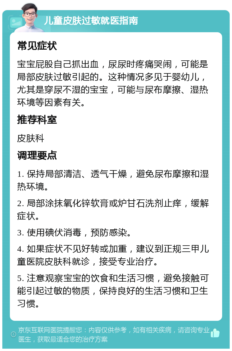 儿童皮肤过敏就医指南 常见症状 宝宝屁股自己抓出血，尿尿时疼痛哭闹，可能是局部皮肤过敏引起的。这种情况多见于婴幼儿，尤其是穿尿不湿的宝宝，可能与尿布摩擦、湿热环境等因素有关。 推荐科室 皮肤科 调理要点 1. 保持局部清洁、透气干燥，避免尿布摩擦和湿热环境。 2. 局部涂抹氧化锌软膏或炉甘石洗剂止痒，缓解症状。 3. 使用碘伏消毒，预防感染。 4. 如果症状不见好转或加重，建议到正规三甲儿童医院皮肤科就诊，接受专业治疗。 5. 注意观察宝宝的饮食和生活习惯，避免接触可能引起过敏的物质，保持良好的生活习惯和卫生习惯。