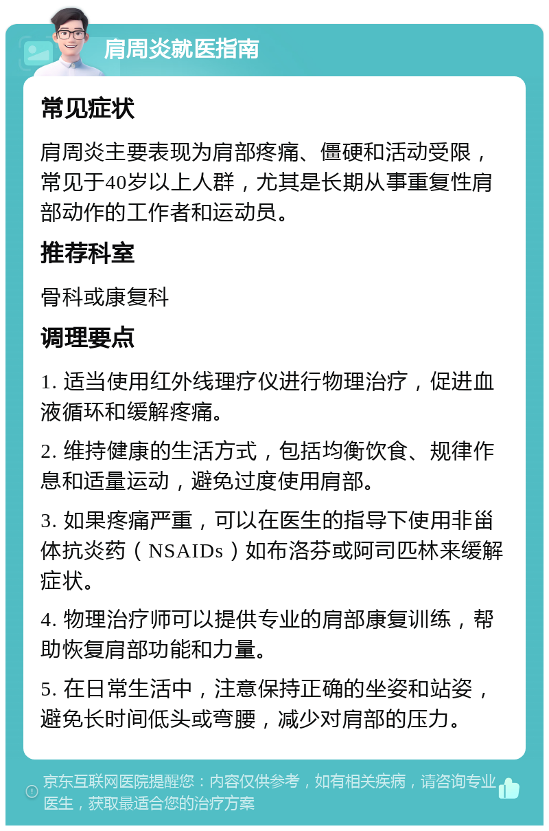 肩周炎就医指南 常见症状 肩周炎主要表现为肩部疼痛、僵硬和活动受限，常见于40岁以上人群，尤其是长期从事重复性肩部动作的工作者和运动员。 推荐科室 骨科或康复科 调理要点 1. 适当使用红外线理疗仪进行物理治疗，促进血液循环和缓解疼痛。 2. 维持健康的生活方式，包括均衡饮食、规律作息和适量运动，避免过度使用肩部。 3. 如果疼痛严重，可以在医生的指导下使用非甾体抗炎药（NSAIDs）如布洛芬或阿司匹林来缓解症状。 4. 物理治疗师可以提供专业的肩部康复训练，帮助恢复肩部功能和力量。 5. 在日常生活中，注意保持正确的坐姿和站姿，避免长时间低头或弯腰，减少对肩部的压力。