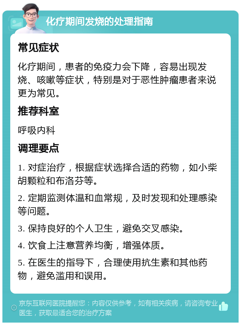 化疗期间发烧的处理指南 常见症状 化疗期间，患者的免疫力会下降，容易出现发烧、咳嗽等症状，特别是对于恶性肿瘤患者来说更为常见。 推荐科室 呼吸内科 调理要点 1. 对症治疗，根据症状选择合适的药物，如小柴胡颗粒和布洛芬等。 2. 定期监测体温和血常规，及时发现和处理感染等问题。 3. 保持良好的个人卫生，避免交叉感染。 4. 饮食上注意营养均衡，增强体质。 5. 在医生的指导下，合理使用抗生素和其他药物，避免滥用和误用。