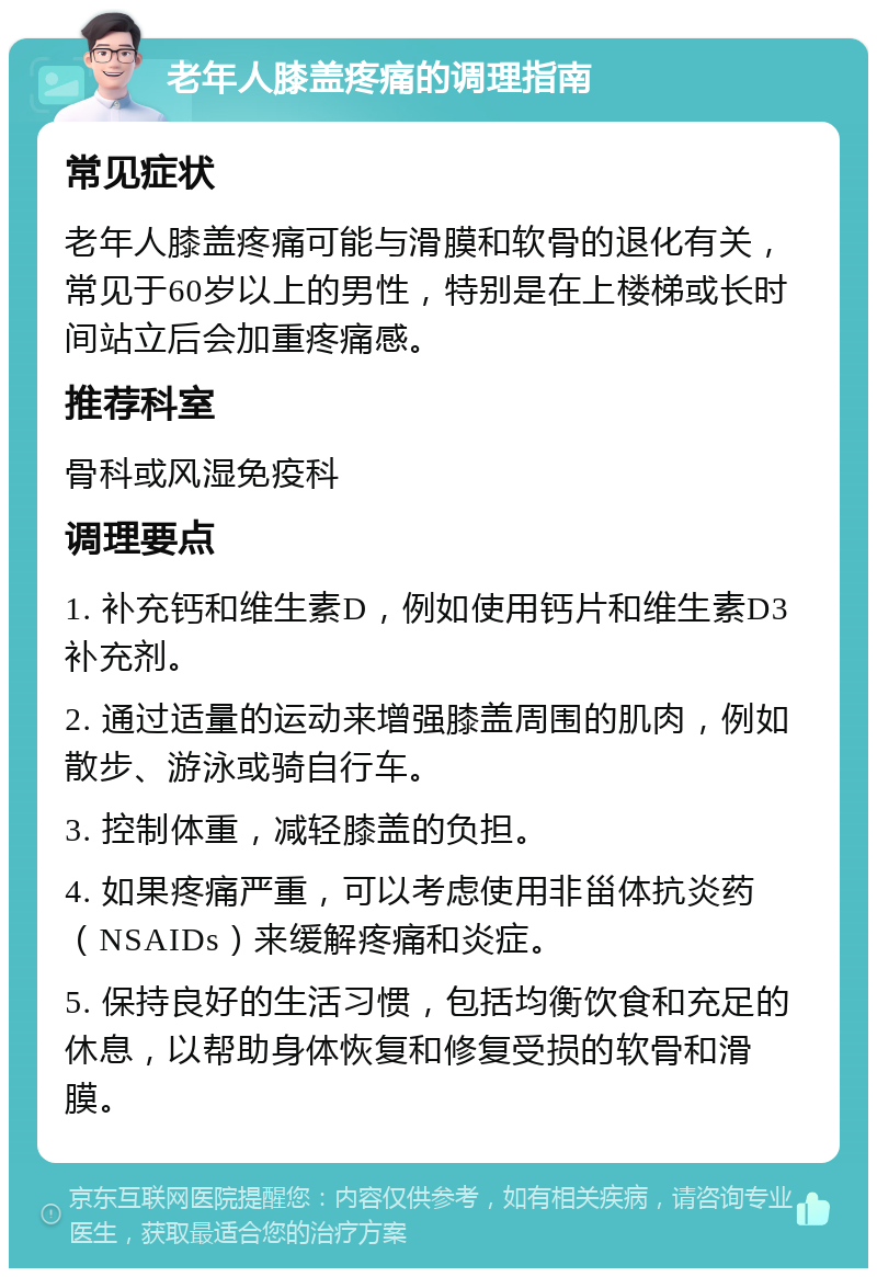 老年人膝盖疼痛的调理指南 常见症状 老年人膝盖疼痛可能与滑膜和软骨的退化有关，常见于60岁以上的男性，特别是在上楼梯或长时间站立后会加重疼痛感。 推荐科室 骨科或风湿免疫科 调理要点 1. 补充钙和维生素D，例如使用钙片和维生素D3补充剂。 2. 通过适量的运动来增强膝盖周围的肌肉，例如散步、游泳或骑自行车。 3. 控制体重，减轻膝盖的负担。 4. 如果疼痛严重，可以考虑使用非甾体抗炎药（NSAIDs）来缓解疼痛和炎症。 5. 保持良好的生活习惯，包括均衡饮食和充足的休息，以帮助身体恢复和修复受损的软骨和滑膜。