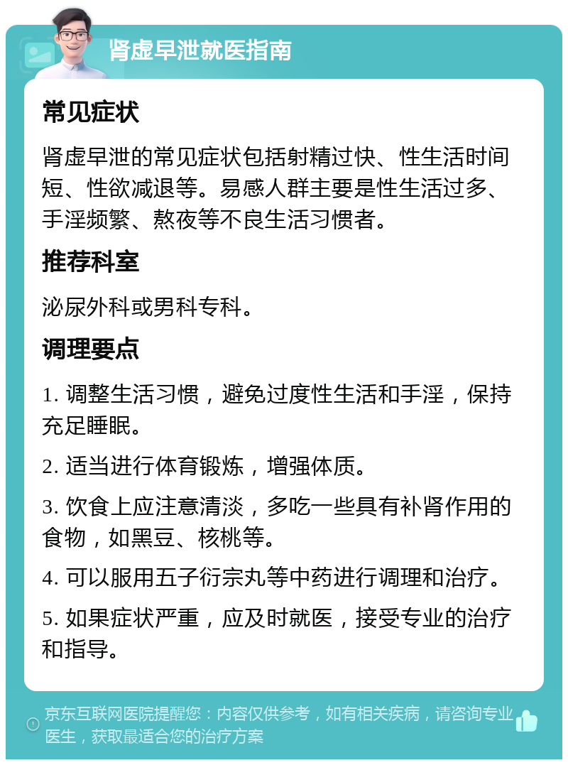 肾虚早泄就医指南 常见症状 肾虚早泄的常见症状包括射精过快、性生活时间短、性欲减退等。易感人群主要是性生活过多、手淫频繁、熬夜等不良生活习惯者。 推荐科室 泌尿外科或男科专科。 调理要点 1. 调整生活习惯，避免过度性生活和手淫，保持充足睡眠。 2. 适当进行体育锻炼，增强体质。 3. 饮食上应注意清淡，多吃一些具有补肾作用的食物，如黑豆、核桃等。 4. 可以服用五子衍宗丸等中药进行调理和治疗。 5. 如果症状严重，应及时就医，接受专业的治疗和指导。