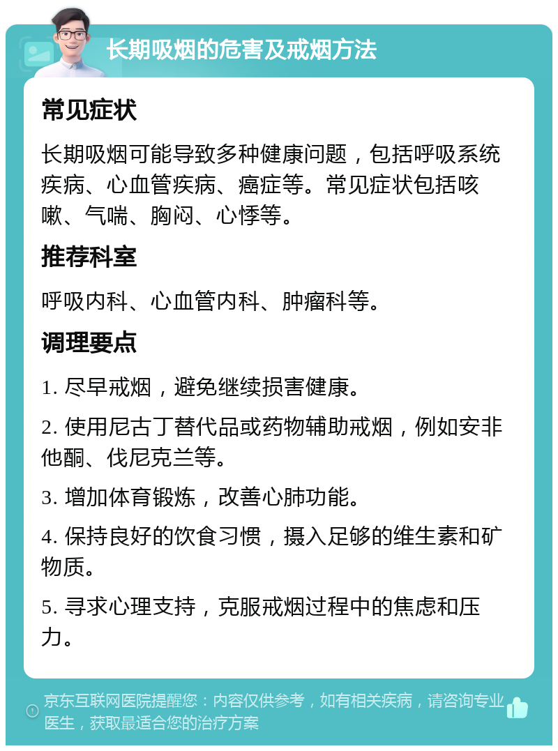 长期吸烟的危害及戒烟方法 常见症状 长期吸烟可能导致多种健康问题，包括呼吸系统疾病、心血管疾病、癌症等。常见症状包括咳嗽、气喘、胸闷、心悸等。 推荐科室 呼吸内科、心血管内科、肿瘤科等。 调理要点 1. 尽早戒烟，避免继续损害健康。 2. 使用尼古丁替代品或药物辅助戒烟，例如安非他酮、伐尼克兰等。 3. 增加体育锻炼，改善心肺功能。 4. 保持良好的饮食习惯，摄入足够的维生素和矿物质。 5. 寻求心理支持，克服戒烟过程中的焦虑和压力。