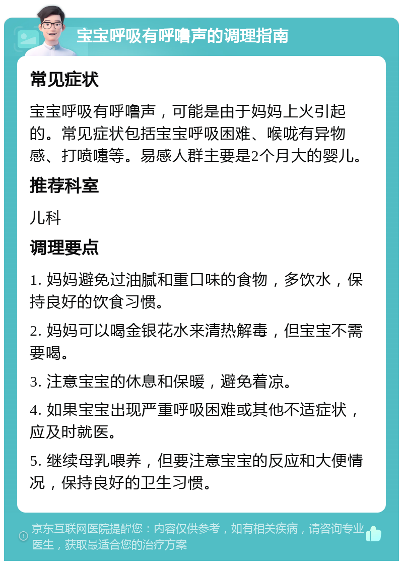 宝宝呼吸有呼噜声的调理指南 常见症状 宝宝呼吸有呼噜声，可能是由于妈妈上火引起的。常见症状包括宝宝呼吸困难、喉咙有异物感、打喷嚏等。易感人群主要是2个月大的婴儿。 推荐科室 儿科 调理要点 1. 妈妈避免过油腻和重口味的食物，多饮水，保持良好的饮食习惯。 2. 妈妈可以喝金银花水来清热解毒，但宝宝不需要喝。 3. 注意宝宝的休息和保暖，避免着凉。 4. 如果宝宝出现严重呼吸困难或其他不适症状，应及时就医。 5. 继续母乳喂养，但要注意宝宝的反应和大便情况，保持良好的卫生习惯。