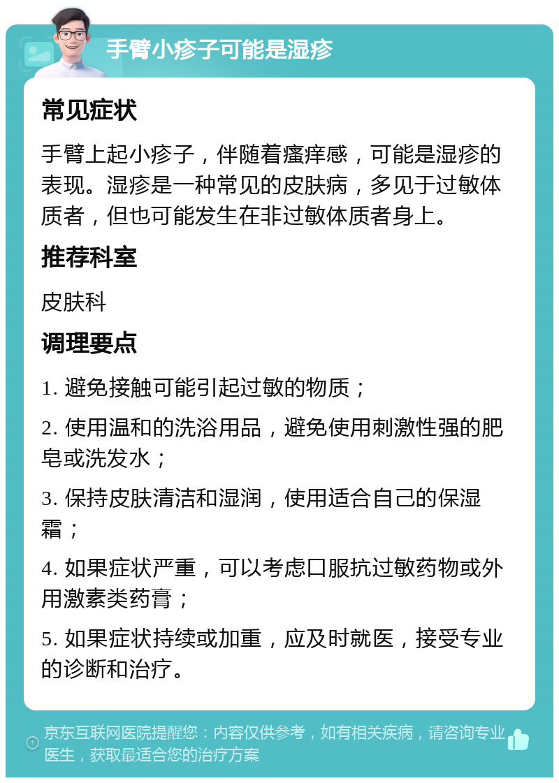 手臂小疹子可能是湿疹 常见症状 手臂上起小疹子，伴随着瘙痒感，可能是湿疹的表现。湿疹是一种常见的皮肤病，多见于过敏体质者，但也可能发生在非过敏体质者身上。 推荐科室 皮肤科 调理要点 1. 避免接触可能引起过敏的物质； 2. 使用温和的洗浴用品，避免使用刺激性强的肥皂或洗发水； 3. 保持皮肤清洁和湿润，使用适合自己的保湿霜； 4. 如果症状严重，可以考虑口服抗过敏药物或外用激素类药膏； 5. 如果症状持续或加重，应及时就医，接受专业的诊断和治疗。