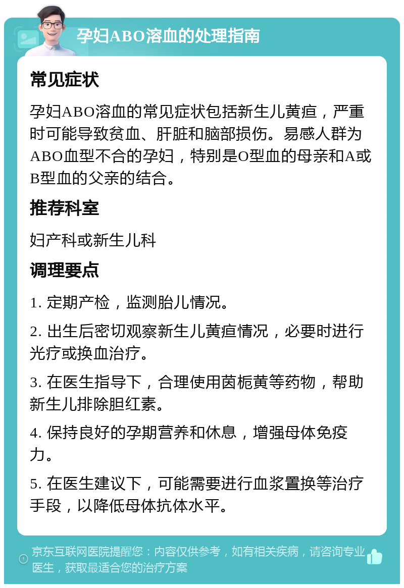 孕妇ABO溶血的处理指南 常见症状 孕妇ABO溶血的常见症状包括新生儿黄疸，严重时可能导致贫血、肝脏和脑部损伤。易感人群为ABO血型不合的孕妇，特别是O型血的母亲和A或B型血的父亲的结合。 推荐科室 妇产科或新生儿科 调理要点 1. 定期产检，监测胎儿情况。 2. 出生后密切观察新生儿黄疸情况，必要时进行光疗或换血治疗。 3. 在医生指导下，合理使用茵栀黄等药物，帮助新生儿排除胆红素。 4. 保持良好的孕期营养和休息，增强母体免疫力。 5. 在医生建议下，可能需要进行血浆置换等治疗手段，以降低母体抗体水平。