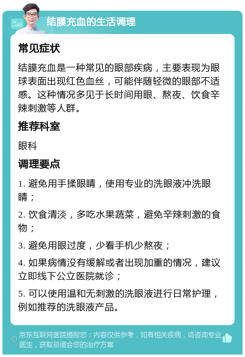 结膜充血的生活调理 常见症状 结膜充血是一种常见的眼部疾病，主要表现为眼球表面出现红色血丝，可能伴随轻微的眼部不适感。这种情况多见于长时间用眼、熬夜、饮食辛辣刺激等人群。 推荐科室 眼科 调理要点 1. 避免用手揉眼睛，使用专业的洗眼液冲洗眼睛； 2. 饮食清淡，多吃水果蔬菜，避免辛辣刺激的食物； 3. 避免用眼过度，少看手机少熬夜； 4. 如果病情没有缓解或者出现加重的情况，建议立即线下公立医院就诊； 5. 可以使用温和无刺激的洗眼液进行日常护理，例如推荐的洗眼液产品。