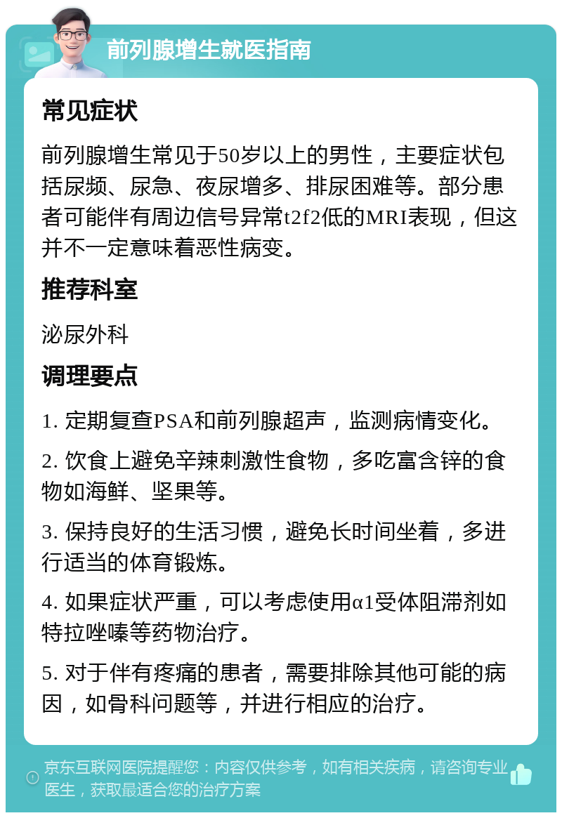 前列腺增生就医指南 常见症状 前列腺增生常见于50岁以上的男性，主要症状包括尿频、尿急、夜尿增多、排尿困难等。部分患者可能伴有周边信号异常t2f2低的MRI表现，但这并不一定意味着恶性病变。 推荐科室 泌尿外科 调理要点 1. 定期复查PSA和前列腺超声，监测病情变化。 2. 饮食上避免辛辣刺激性食物，多吃富含锌的食物如海鲜、坚果等。 3. 保持良好的生活习惯，避免长时间坐着，多进行适当的体育锻炼。 4. 如果症状严重，可以考虑使用α1受体阻滞剂如特拉唑嗪等药物治疗。 5. 对于伴有疼痛的患者，需要排除其他可能的病因，如骨科问题等，并进行相应的治疗。