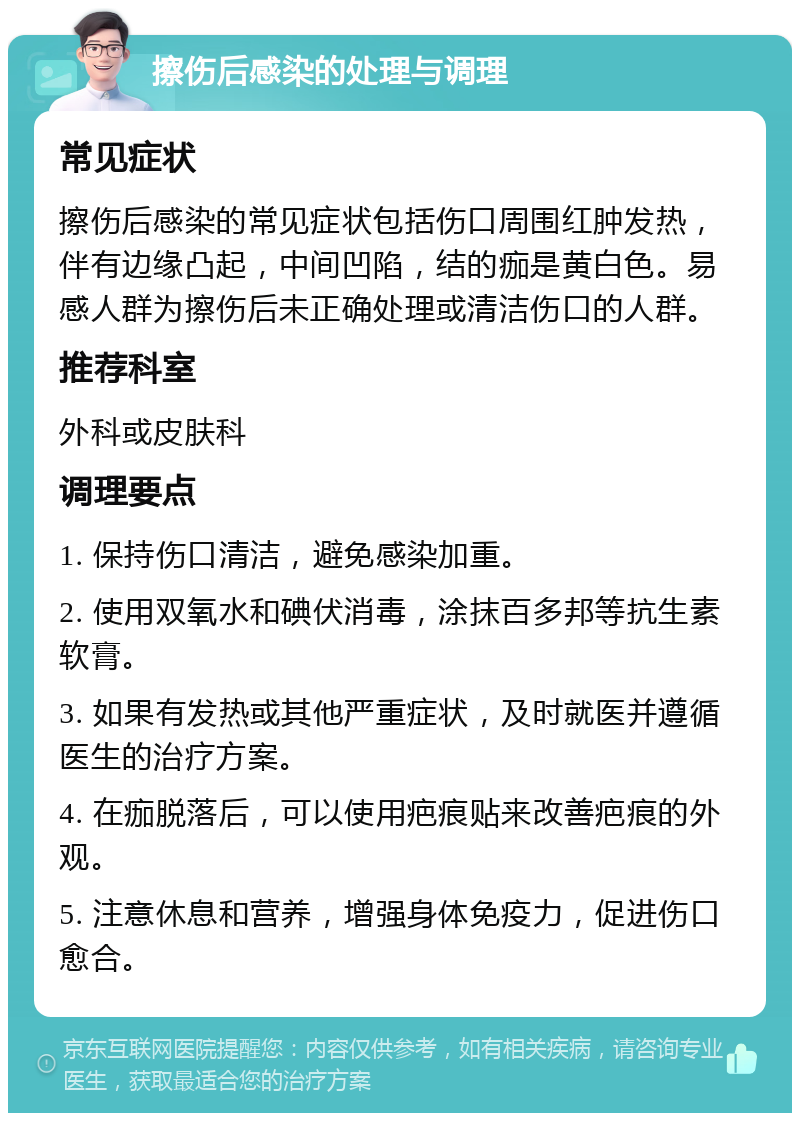 擦伤后感染的处理与调理 常见症状 擦伤后感染的常见症状包括伤口周围红肿发热，伴有边缘凸起，中间凹陷，结的痂是黄白色。易感人群为擦伤后未正确处理或清洁伤口的人群。 推荐科室 外科或皮肤科 调理要点 1. 保持伤口清洁，避免感染加重。 2. 使用双氧水和碘伏消毒，涂抹百多邦等抗生素软膏。 3. 如果有发热或其他严重症状，及时就医并遵循医生的治疗方案。 4. 在痂脱落后，可以使用疤痕贴来改善疤痕的外观。 5. 注意休息和营养，增强身体免疫力，促进伤口愈合。