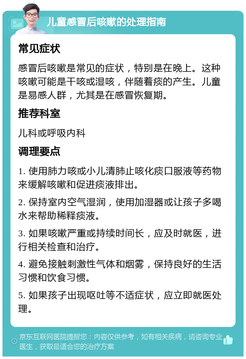 儿童感冒后咳嗽的处理指南 常见症状 感冒后咳嗽是常见的症状，特别是在晚上。这种咳嗽可能是干咳或湿咳，伴随着痰的产生。儿童是易感人群，尤其是在感冒恢复期。 推荐科室 儿科或呼吸内科 调理要点 1. 使用肺力咳或小儿清肺止咳化痰口服液等药物来缓解咳嗽和促进痰液排出。 2. 保持室内空气湿润，使用加湿器或让孩子多喝水来帮助稀释痰液。 3. 如果咳嗽严重或持续时间长，应及时就医，进行相关检查和治疗。 4. 避免接触刺激性气体和烟雾，保持良好的生活习惯和饮食习惯。 5. 如果孩子出现呕吐等不适症状，应立即就医处理。