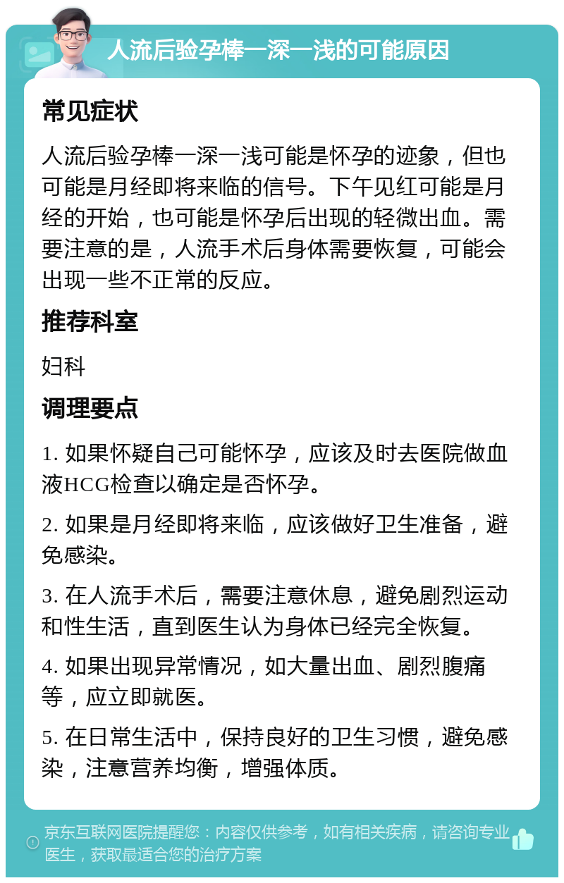 人流后验孕棒一深一浅的可能原因 常见症状 人流后验孕棒一深一浅可能是怀孕的迹象，但也可能是月经即将来临的信号。下午见红可能是月经的开始，也可能是怀孕后出现的轻微出血。需要注意的是，人流手术后身体需要恢复，可能会出现一些不正常的反应。 推荐科室 妇科 调理要点 1. 如果怀疑自己可能怀孕，应该及时去医院做血液HCG检查以确定是否怀孕。 2. 如果是月经即将来临，应该做好卫生准备，避免感染。 3. 在人流手术后，需要注意休息，避免剧烈运动和性生活，直到医生认为身体已经完全恢复。 4. 如果出现异常情况，如大量出血、剧烈腹痛等，应立即就医。 5. 在日常生活中，保持良好的卫生习惯，避免感染，注意营养均衡，增强体质。