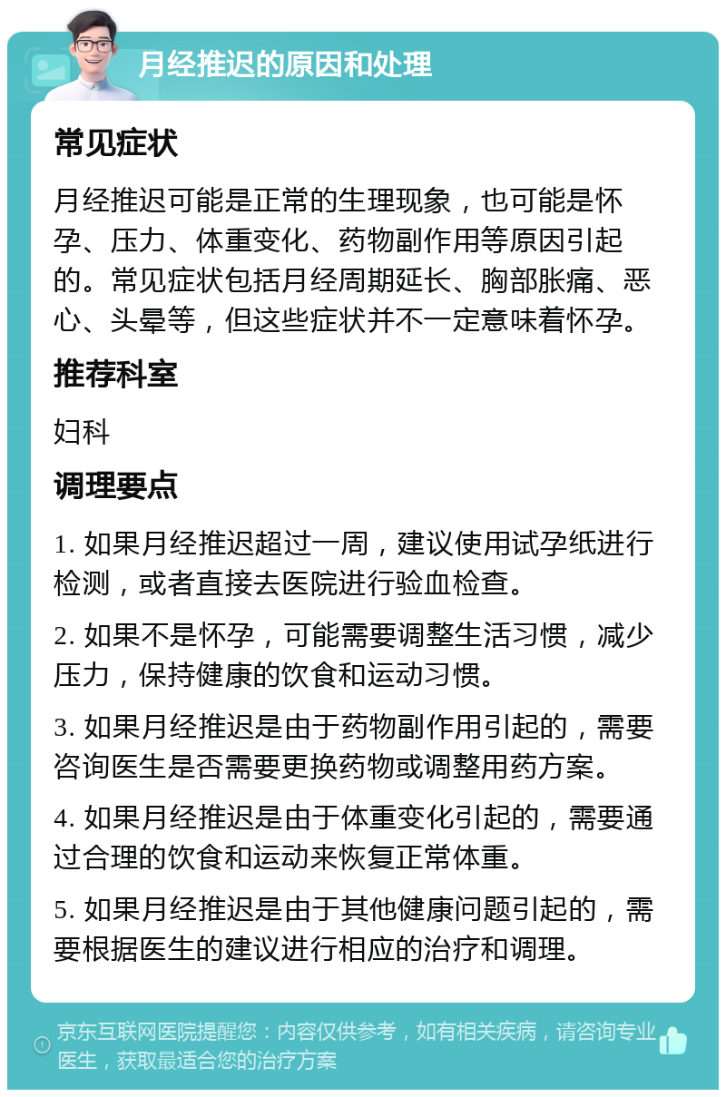 月经推迟的原因和处理 常见症状 月经推迟可能是正常的生理现象，也可能是怀孕、压力、体重变化、药物副作用等原因引起的。常见症状包括月经周期延长、胸部胀痛、恶心、头晕等，但这些症状并不一定意味着怀孕。 推荐科室 妇科 调理要点 1. 如果月经推迟超过一周，建议使用试孕纸进行检测，或者直接去医院进行验血检查。 2. 如果不是怀孕，可能需要调整生活习惯，减少压力，保持健康的饮食和运动习惯。 3. 如果月经推迟是由于药物副作用引起的，需要咨询医生是否需要更换药物或调整用药方案。 4. 如果月经推迟是由于体重变化引起的，需要通过合理的饮食和运动来恢复正常体重。 5. 如果月经推迟是由于其他健康问题引起的，需要根据医生的建议进行相应的治疗和调理。