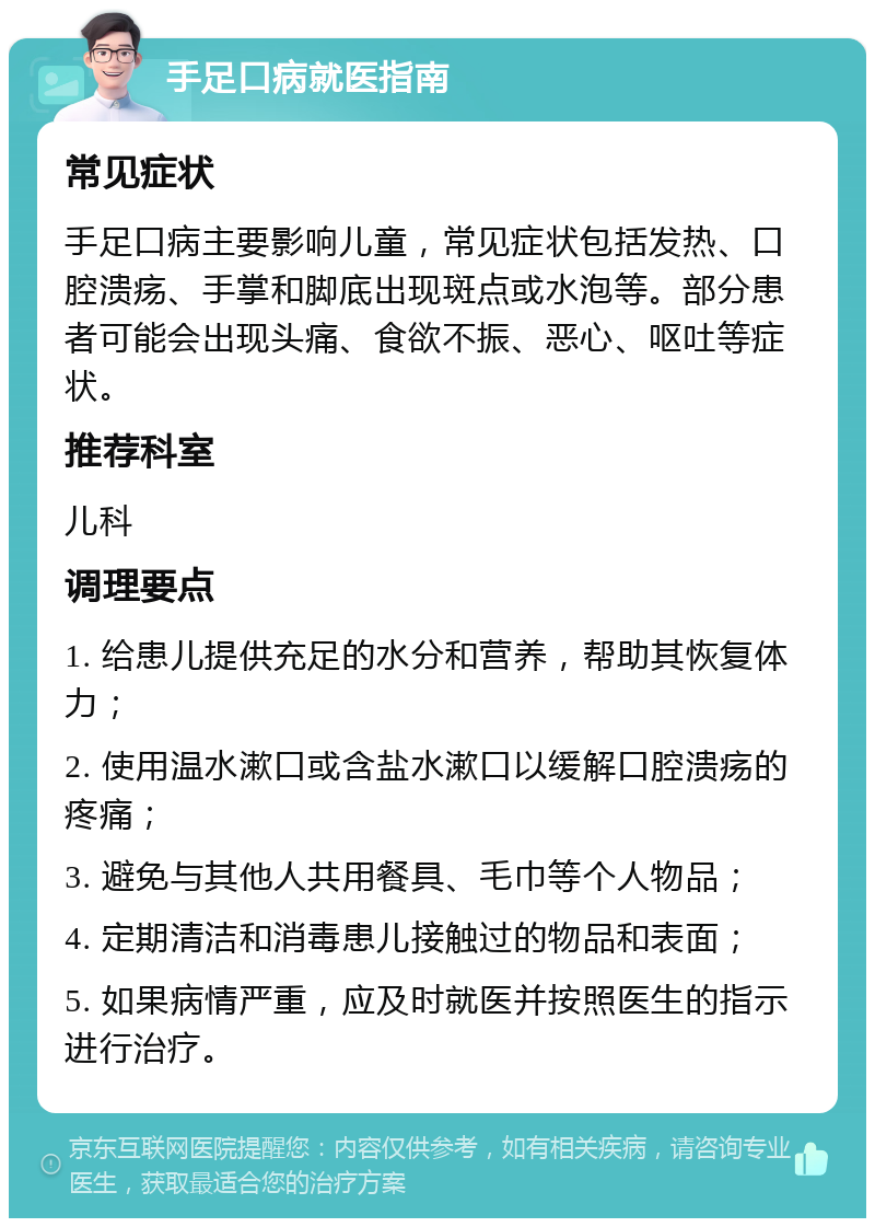 手足口病就医指南 常见症状 手足口病主要影响儿童，常见症状包括发热、口腔溃疡、手掌和脚底出现斑点或水泡等。部分患者可能会出现头痛、食欲不振、恶心、呕吐等症状。 推荐科室 儿科 调理要点 1. 给患儿提供充足的水分和营养，帮助其恢复体力； 2. 使用温水漱口或含盐水漱口以缓解口腔溃疡的疼痛； 3. 避免与其他人共用餐具、毛巾等个人物品； 4. 定期清洁和消毒患儿接触过的物品和表面； 5. 如果病情严重，应及时就医并按照医生的指示进行治疗。