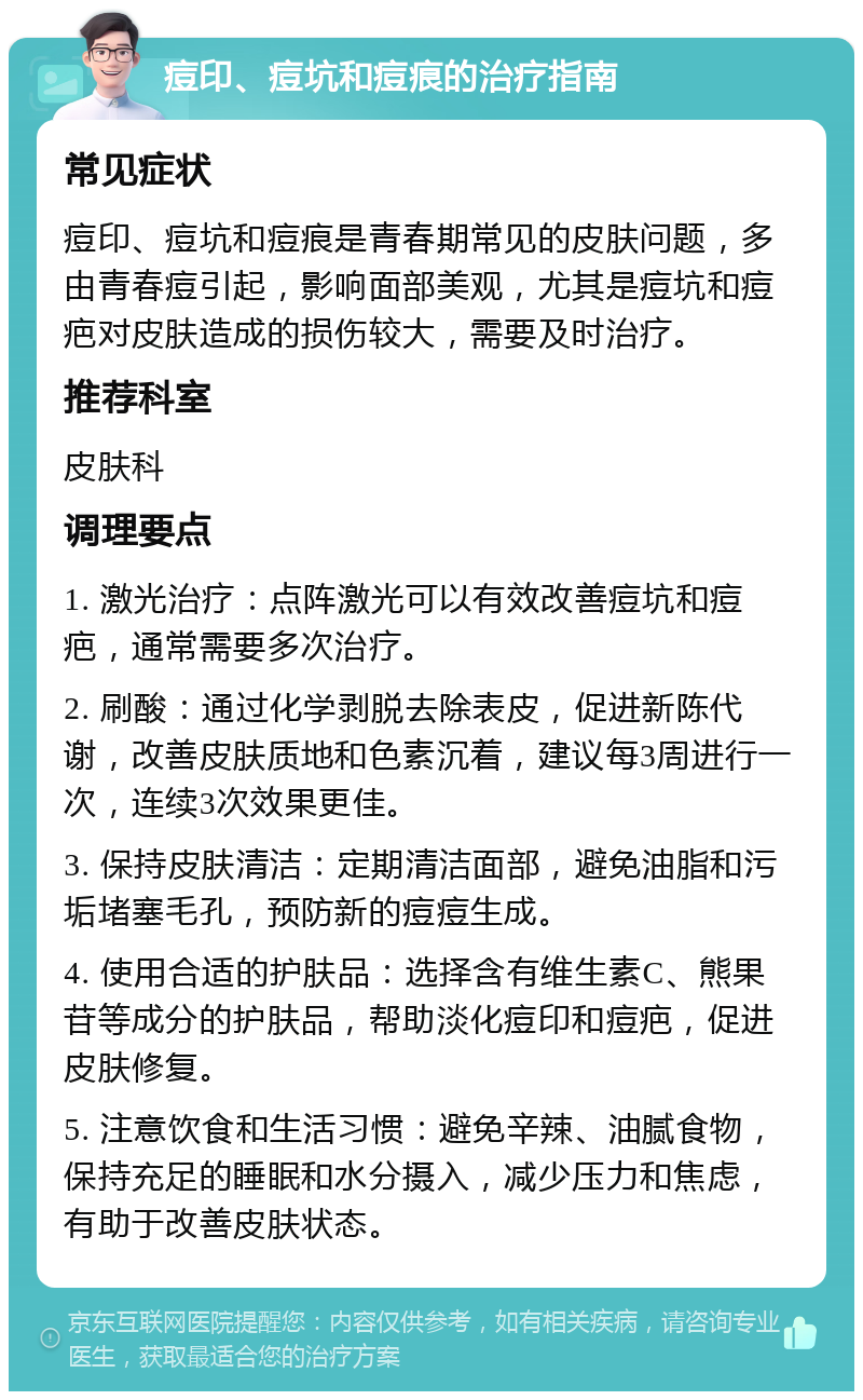 痘印、痘坑和痘痕的治疗指南 常见症状 痘印、痘坑和痘痕是青春期常见的皮肤问题，多由青春痘引起，影响面部美观，尤其是痘坑和痘疤对皮肤造成的损伤较大，需要及时治疗。 推荐科室 皮肤科 调理要点 1. 激光治疗：点阵激光可以有效改善痘坑和痘疤，通常需要多次治疗。 2. 刷酸：通过化学剥脱去除表皮，促进新陈代谢，改善皮肤质地和色素沉着，建议每3周进行一次，连续3次效果更佳。 3. 保持皮肤清洁：定期清洁面部，避免油脂和污垢堵塞毛孔，预防新的痘痘生成。 4. 使用合适的护肤品：选择含有维生素C、熊果苷等成分的护肤品，帮助淡化痘印和痘疤，促进皮肤修复。 5. 注意饮食和生活习惯：避免辛辣、油腻食物，保持充足的睡眠和水分摄入，减少压力和焦虑，有助于改善皮肤状态。