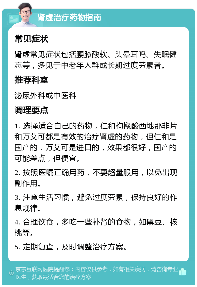 肾虚治疗药物指南 常见症状 肾虚常见症状包括腰膝酸软、头晕耳鸣、失眠健忘等，多见于中老年人群或长期过度劳累者。 推荐科室 泌尿外科或中医科 调理要点 1. 选择适合自己的药物，仁和枸橼酸西地那非片和万艾可都是有效的治疗肾虚的药物，但仁和是国产的，万艾可是进口的，效果都很好，国产的可能差点，但便宜。 2. 按照医嘱正确用药，不要超量服用，以免出现副作用。 3. 注意生活习惯，避免过度劳累，保持良好的作息规律。 4. 合理饮食，多吃一些补肾的食物，如黑豆、核桃等。 5. 定期复查，及时调整治疗方案。