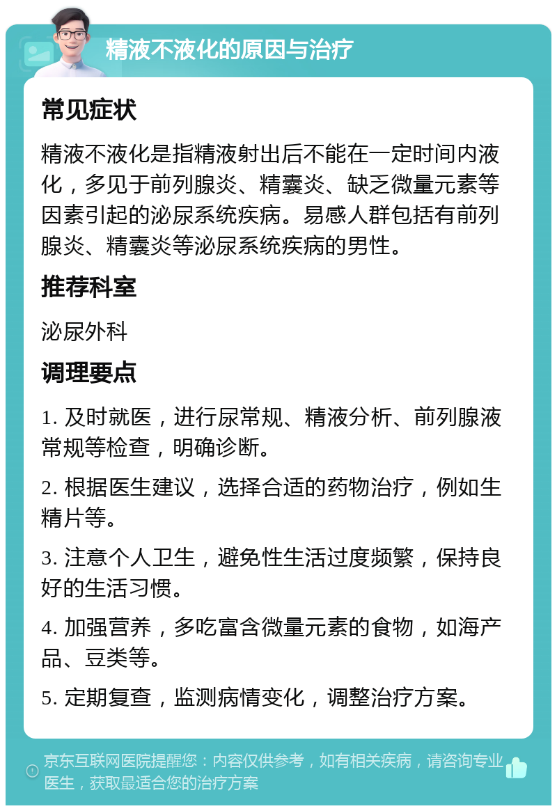 精液不液化的原因与治疗 常见症状 精液不液化是指精液射出后不能在一定时间内液化，多见于前列腺炎、精囊炎、缺乏微量元素等因素引起的泌尿系统疾病。易感人群包括有前列腺炎、精囊炎等泌尿系统疾病的男性。 推荐科室 泌尿外科 调理要点 1. 及时就医，进行尿常规、精液分析、前列腺液常规等检查，明确诊断。 2. 根据医生建议，选择合适的药物治疗，例如生精片等。 3. 注意个人卫生，避免性生活过度频繁，保持良好的生活习惯。 4. 加强营养，多吃富含微量元素的食物，如海产品、豆类等。 5. 定期复查，监测病情变化，调整治疗方案。