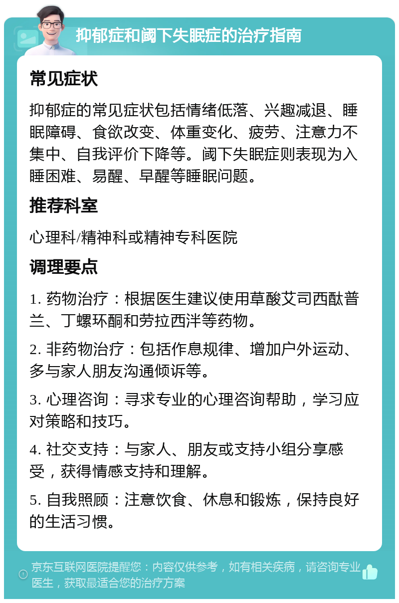 抑郁症和阈下失眠症的治疗指南 常见症状 抑郁症的常见症状包括情绪低落、兴趣减退、睡眠障碍、食欲改变、体重变化、疲劳、注意力不集中、自我评价下降等。阈下失眠症则表现为入睡困难、易醒、早醒等睡眠问题。 推荐科室 心理科/精神科或精神专科医院 调理要点 1. 药物治疗：根据医生建议使用草酸艾司西酞普兰、丁螺环酮和劳拉西泮等药物。 2. 非药物治疗：包括作息规律、增加户外运动、多与家人朋友沟通倾诉等。 3. 心理咨询：寻求专业的心理咨询帮助，学习应对策略和技巧。 4. 社交支持：与家人、朋友或支持小组分享感受，获得情感支持和理解。 5. 自我照顾：注意饮食、休息和锻炼，保持良好的生活习惯。