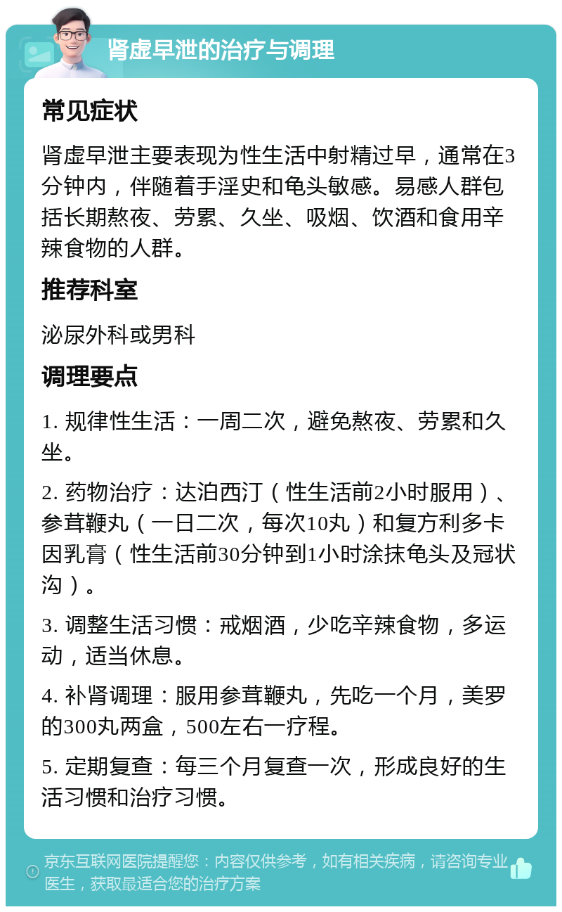 肾虚早泄的治疗与调理 常见症状 肾虚早泄主要表现为性生活中射精过早，通常在3分钟内，伴随着手淫史和龟头敏感。易感人群包括长期熬夜、劳累、久坐、吸烟、饮酒和食用辛辣食物的人群。 推荐科室 泌尿外科或男科 调理要点 1. 规律性生活：一周二次，避免熬夜、劳累和久坐。 2. 药物治疗：达泊西汀（性生活前2小时服用）、参茸鞭丸（一日二次，每次10丸）和复方利多卡因乳膏（性生活前30分钟到1小时涂抹龟头及冠状沟）。 3. 调整生活习惯：戒烟酒，少吃辛辣食物，多运动，适当休息。 4. 补肾调理：服用参茸鞭丸，先吃一个月，美罗的300丸两盒，500左右一疗程。 5. 定期复查：每三个月复查一次，形成良好的生活习惯和治疗习惯。