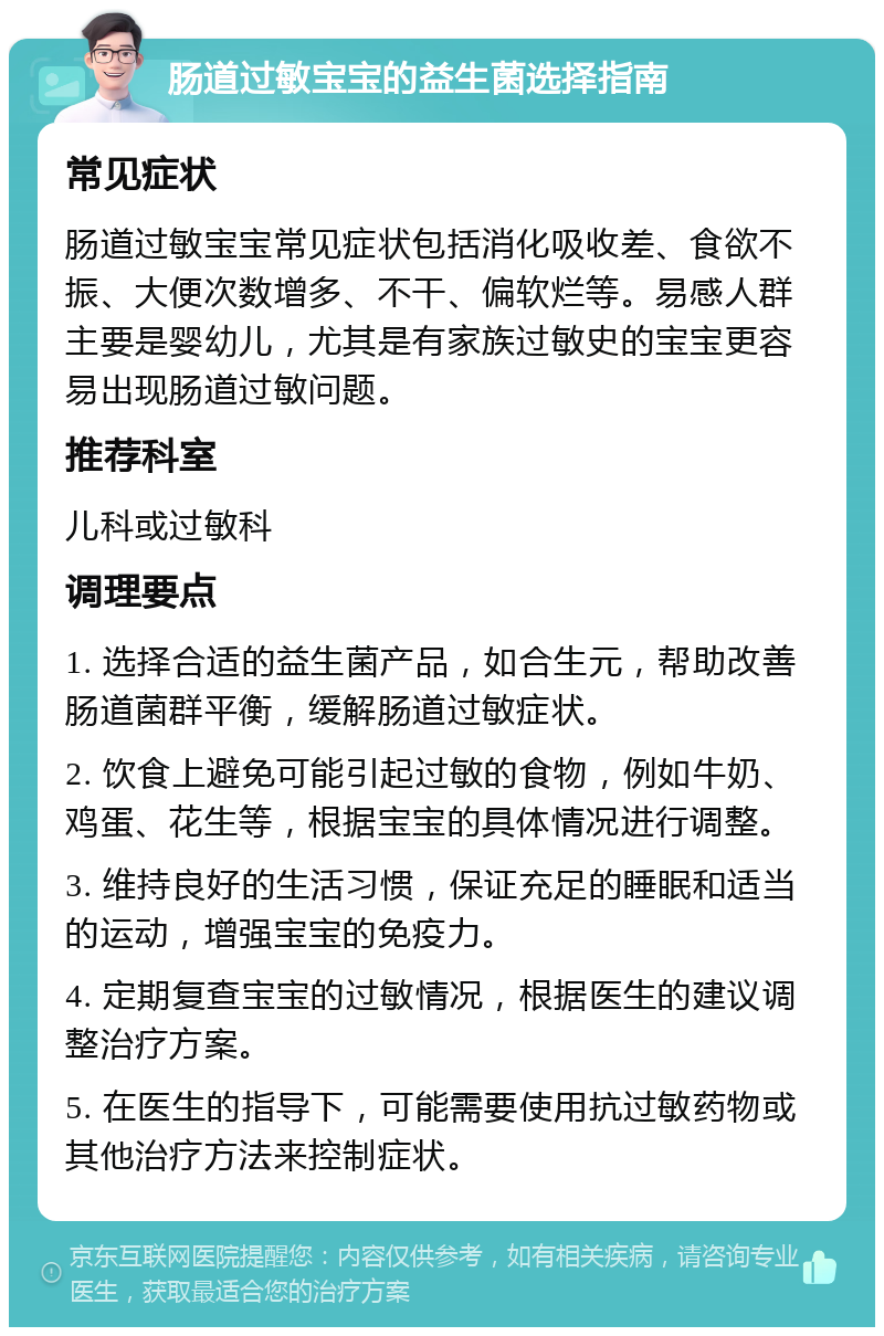 肠道过敏宝宝的益生菌选择指南 常见症状 肠道过敏宝宝常见症状包括消化吸收差、食欲不振、大便次数增多、不干、偏软烂等。易感人群主要是婴幼儿，尤其是有家族过敏史的宝宝更容易出现肠道过敏问题。 推荐科室 儿科或过敏科 调理要点 1. 选择合适的益生菌产品，如合生元，帮助改善肠道菌群平衡，缓解肠道过敏症状。 2. 饮食上避免可能引起过敏的食物，例如牛奶、鸡蛋、花生等，根据宝宝的具体情况进行调整。 3. 维持良好的生活习惯，保证充足的睡眠和适当的运动，增强宝宝的免疫力。 4. 定期复查宝宝的过敏情况，根据医生的建议调整治疗方案。 5. 在医生的指导下，可能需要使用抗过敏药物或其他治疗方法来控制症状。