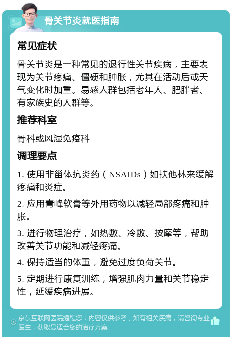 骨关节炎就医指南 常见症状 骨关节炎是一种常见的退行性关节疾病，主要表现为关节疼痛、僵硬和肿胀，尤其在活动后或天气变化时加重。易感人群包括老年人、肥胖者、有家族史的人群等。 推荐科室 骨科或风湿免疫科 调理要点 1. 使用非甾体抗炎药（NSAIDs）如扶他林来缓解疼痛和炎症。 2. 应用青峰软膏等外用药物以减轻局部疼痛和肿胀。 3. 进行物理治疗，如热敷、冷敷、按摩等，帮助改善关节功能和减轻疼痛。 4. 保持适当的体重，避免过度负荷关节。 5. 定期进行康复训练，增强肌肉力量和关节稳定性，延缓疾病进展。