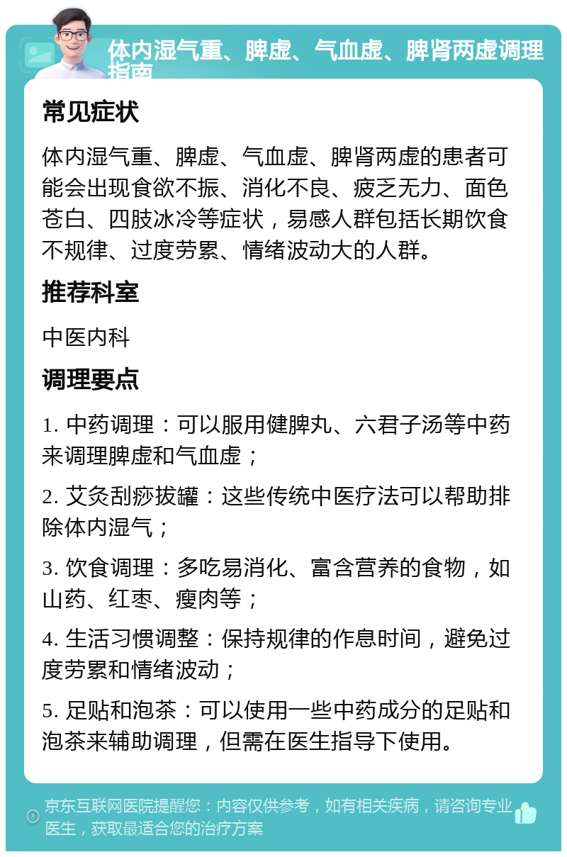 体内湿气重、脾虚、气血虚、脾肾两虚调理指南 常见症状 体内湿气重、脾虚、气血虚、脾肾两虚的患者可能会出现食欲不振、消化不良、疲乏无力、面色苍白、四肢冰冷等症状，易感人群包括长期饮食不规律、过度劳累、情绪波动大的人群。 推荐科室 中医内科 调理要点 1. 中药调理：可以服用健脾丸、六君子汤等中药来调理脾虚和气血虚； 2. 艾灸刮痧拔罐：这些传统中医疗法可以帮助排除体内湿气； 3. 饮食调理：多吃易消化、富含营养的食物，如山药、红枣、瘦肉等； 4. 生活习惯调整：保持规律的作息时间，避免过度劳累和情绪波动； 5. 足贴和泡茶：可以使用一些中药成分的足贴和泡茶来辅助调理，但需在医生指导下使用。