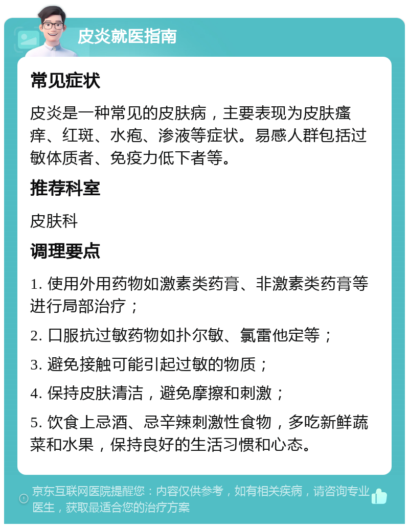 皮炎就医指南 常见症状 皮炎是一种常见的皮肤病，主要表现为皮肤瘙痒、红斑、水疱、渗液等症状。易感人群包括过敏体质者、免疫力低下者等。 推荐科室 皮肤科 调理要点 1. 使用外用药物如激素类药膏、非激素类药膏等进行局部治疗； 2. 口服抗过敏药物如扑尔敏、氯雷他定等； 3. 避免接触可能引起过敏的物质； 4. 保持皮肤清洁，避免摩擦和刺激； 5. 饮食上忌酒、忌辛辣刺激性食物，多吃新鲜蔬菜和水果，保持良好的生活习惯和心态。