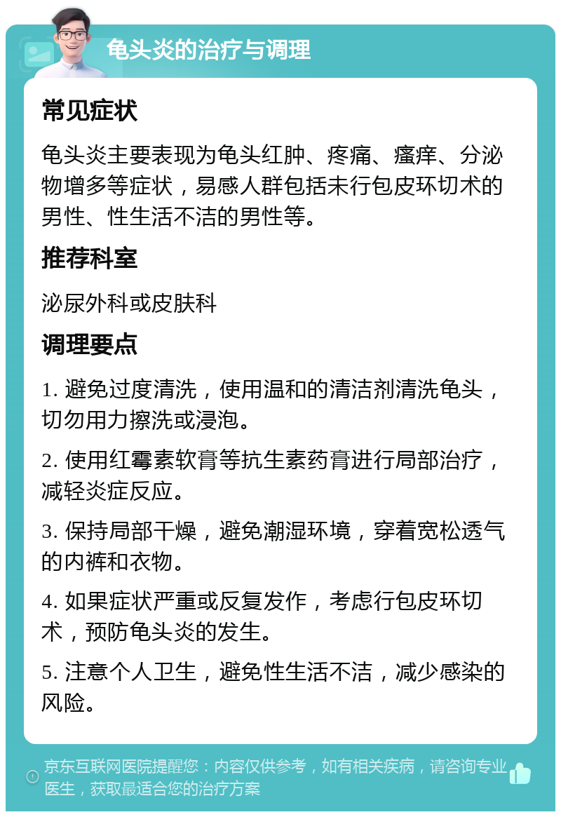 龟头炎的治疗与调理 常见症状 龟头炎主要表现为龟头红肿、疼痛、瘙痒、分泌物增多等症状，易感人群包括未行包皮环切术的男性、性生活不洁的男性等。 推荐科室 泌尿外科或皮肤科 调理要点 1. 避免过度清洗，使用温和的清洁剂清洗龟头，切勿用力擦洗或浸泡。 2. 使用红霉素软膏等抗生素药膏进行局部治疗，减轻炎症反应。 3. 保持局部干燥，避免潮湿环境，穿着宽松透气的内裤和衣物。 4. 如果症状严重或反复发作，考虑行包皮环切术，预防龟头炎的发生。 5. 注意个人卫生，避免性生活不洁，减少感染的风险。