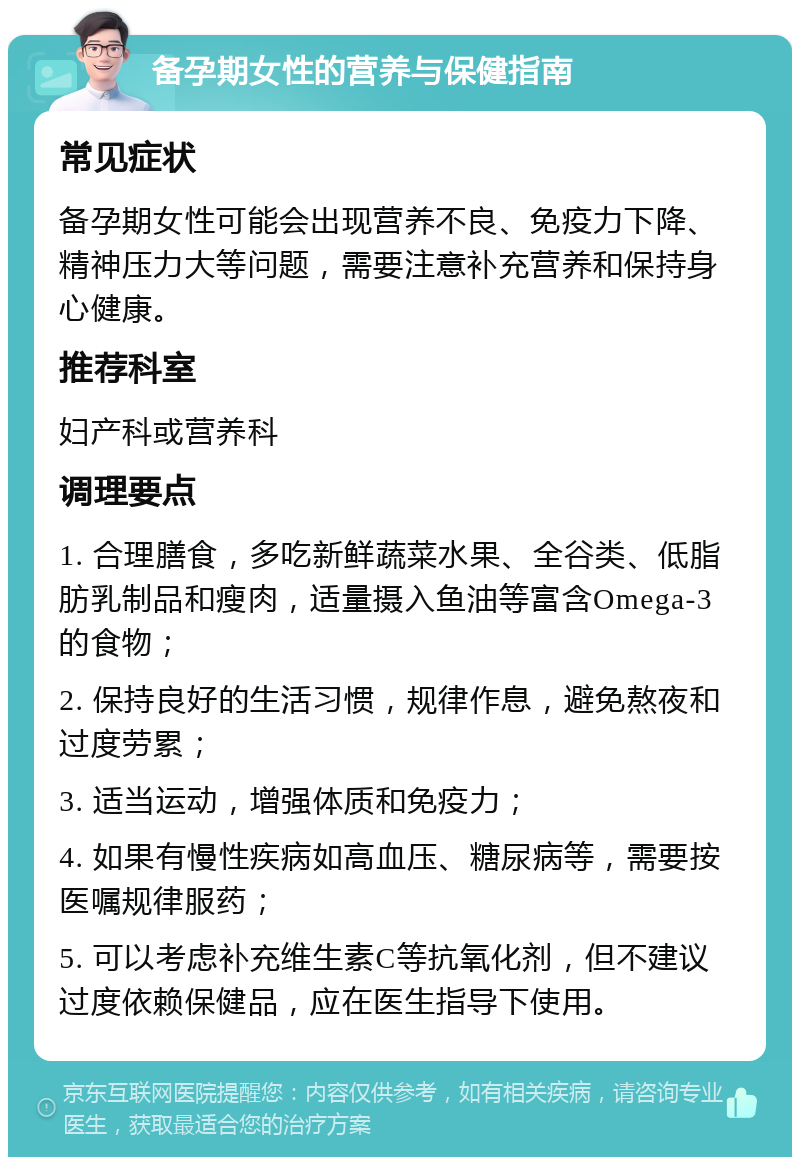 备孕期女性的营养与保健指南 常见症状 备孕期女性可能会出现营养不良、免疫力下降、精神压力大等问题，需要注意补充营养和保持身心健康。 推荐科室 妇产科或营养科 调理要点 1. 合理膳食，多吃新鲜蔬菜水果、全谷类、低脂肪乳制品和瘦肉，适量摄入鱼油等富含Omega-3的食物； 2. 保持良好的生活习惯，规律作息，避免熬夜和过度劳累； 3. 适当运动，增强体质和免疫力； 4. 如果有慢性疾病如高血压、糖尿病等，需要按医嘱规律服药； 5. 可以考虑补充维生素C等抗氧化剂，但不建议过度依赖保健品，应在医生指导下使用。