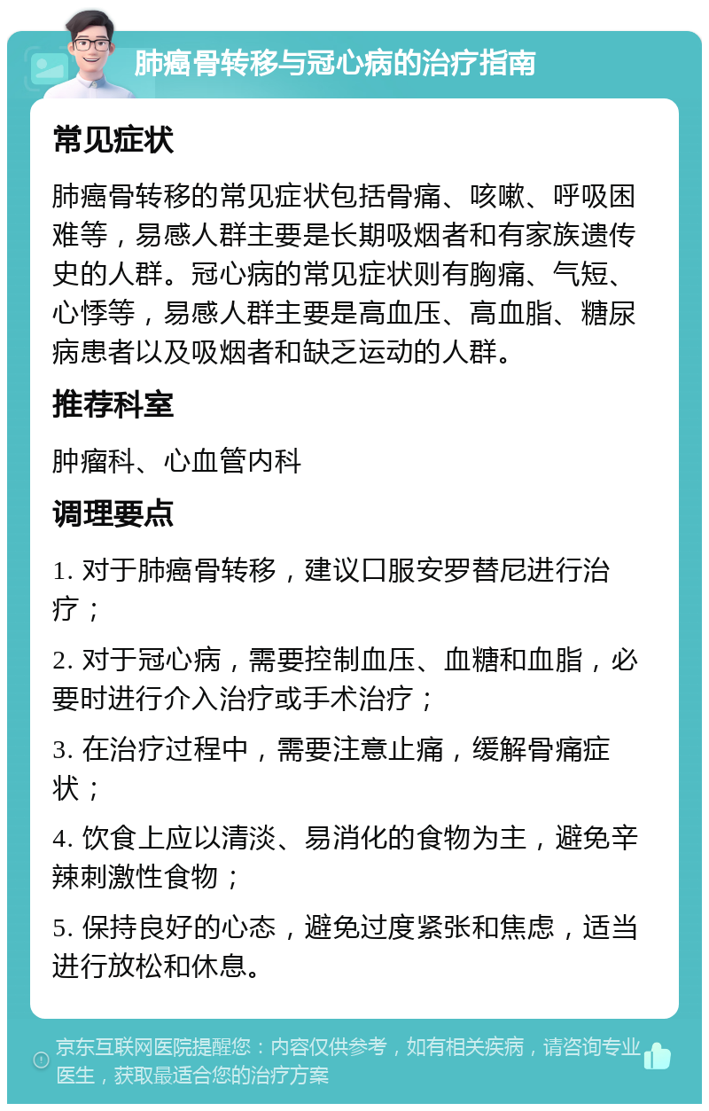 肺癌骨转移与冠心病的治疗指南 常见症状 肺癌骨转移的常见症状包括骨痛、咳嗽、呼吸困难等，易感人群主要是长期吸烟者和有家族遗传史的人群。冠心病的常见症状则有胸痛、气短、心悸等，易感人群主要是高血压、高血脂、糖尿病患者以及吸烟者和缺乏运动的人群。 推荐科室 肿瘤科、心血管内科 调理要点 1. 对于肺癌骨转移，建议口服安罗替尼进行治疗； 2. 对于冠心病，需要控制血压、血糖和血脂，必要时进行介入治疗或手术治疗； 3. 在治疗过程中，需要注意止痛，缓解骨痛症状； 4. 饮食上应以清淡、易消化的食物为主，避免辛辣刺激性食物； 5. 保持良好的心态，避免过度紧张和焦虑，适当进行放松和休息。