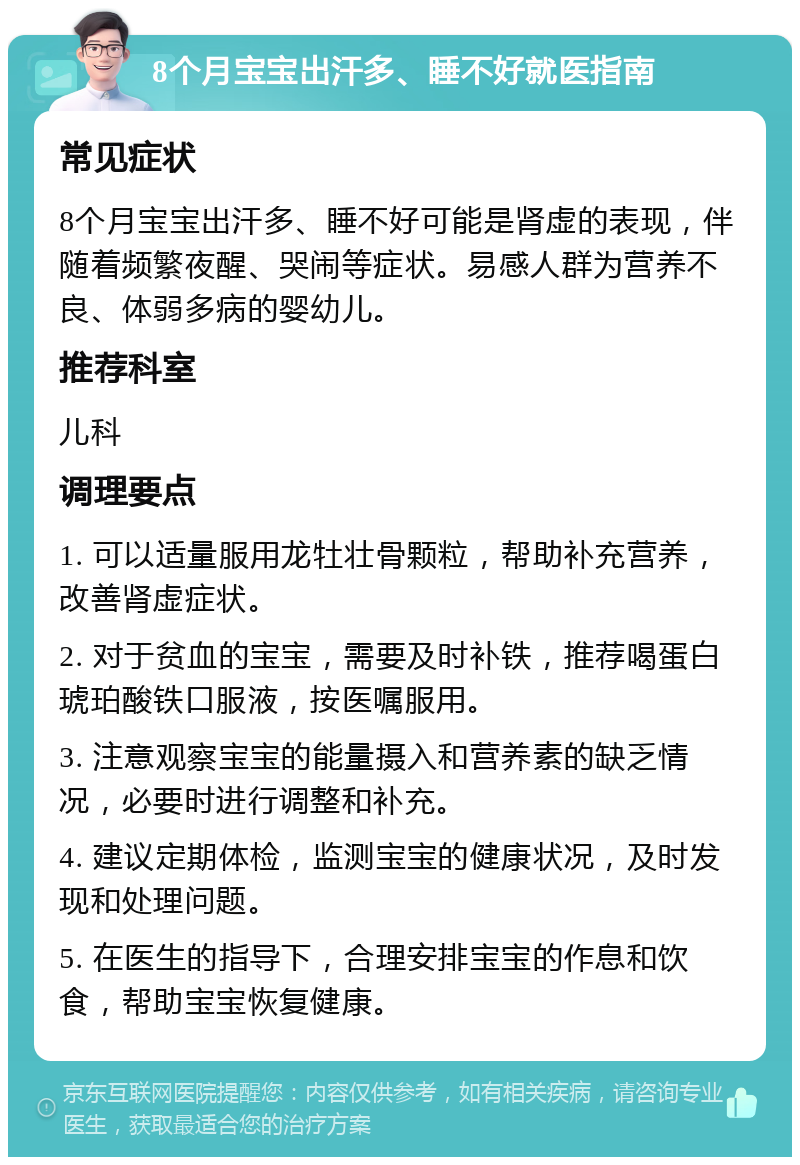 8个月宝宝出汗多、睡不好就医指南 常见症状 8个月宝宝出汗多、睡不好可能是肾虚的表现，伴随着频繁夜醒、哭闹等症状。易感人群为营养不良、体弱多病的婴幼儿。 推荐科室 儿科 调理要点 1. 可以适量服用龙牡壮骨颗粒，帮助补充营养，改善肾虚症状。 2. 对于贫血的宝宝，需要及时补铁，推荐喝蛋白琥珀酸铁口服液，按医嘱服用。 3. 注意观察宝宝的能量摄入和营养素的缺乏情况，必要时进行调整和补充。 4. 建议定期体检，监测宝宝的健康状况，及时发现和处理问题。 5. 在医生的指导下，合理安排宝宝的作息和饮食，帮助宝宝恢复健康。