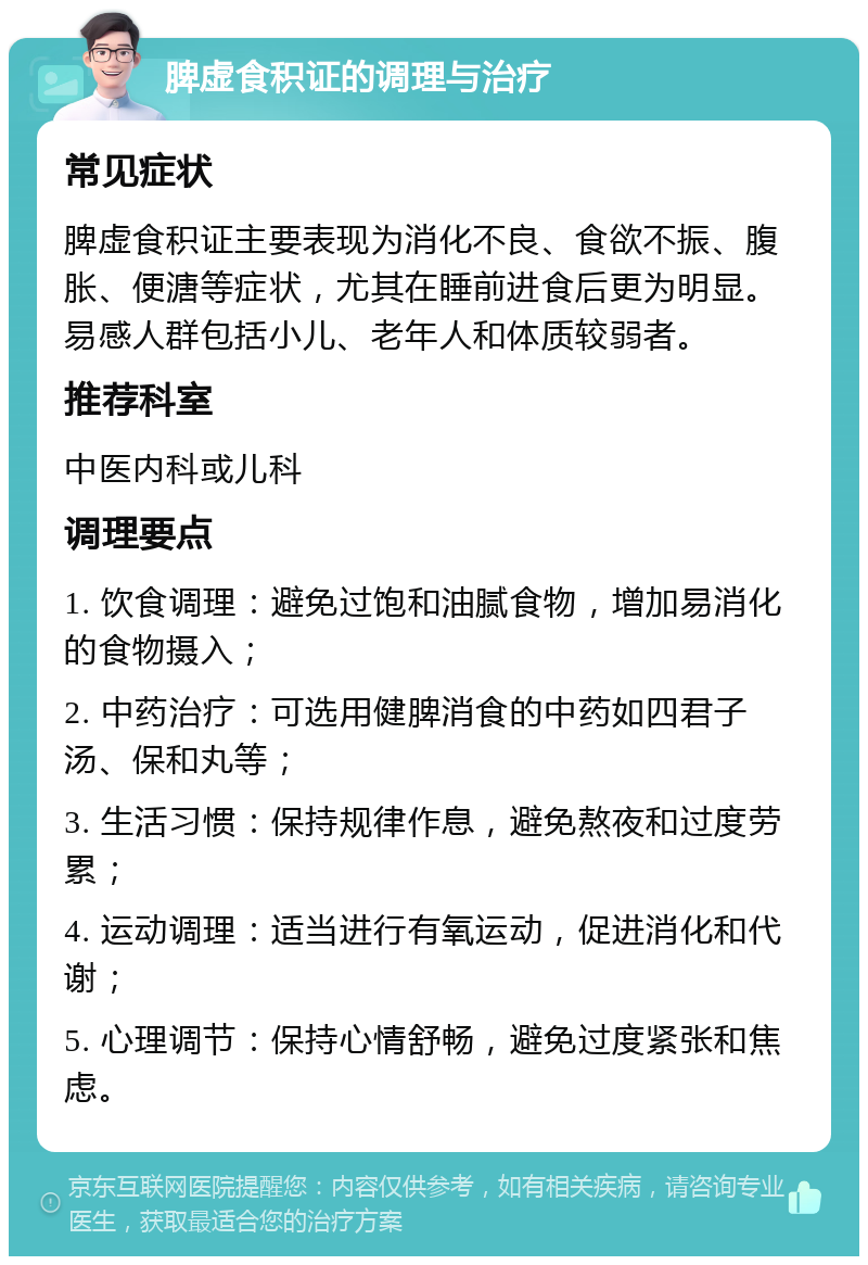 脾虚食积证的调理与治疗 常见症状 脾虚食积证主要表现为消化不良、食欲不振、腹胀、便溏等症状，尤其在睡前进食后更为明显。易感人群包括小儿、老年人和体质较弱者。 推荐科室 中医内科或儿科 调理要点 1. 饮食调理：避免过饱和油腻食物，增加易消化的食物摄入； 2. 中药治疗：可选用健脾消食的中药如四君子汤、保和丸等； 3. 生活习惯：保持规律作息，避免熬夜和过度劳累； 4. 运动调理：适当进行有氧运动，促进消化和代谢； 5. 心理调节：保持心情舒畅，避免过度紧张和焦虑。