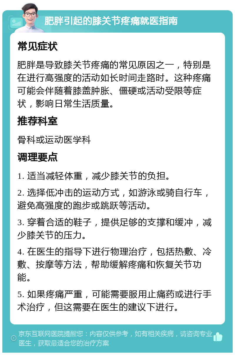 肥胖引起的膝关节疼痛就医指南 常见症状 肥胖是导致膝关节疼痛的常见原因之一，特别是在进行高强度的活动如长时间走路时。这种疼痛可能会伴随着膝盖肿胀、僵硬或活动受限等症状，影响日常生活质量。 推荐科室 骨科或运动医学科 调理要点 1. 适当减轻体重，减少膝关节的负担。 2. 选择低冲击的运动方式，如游泳或骑自行车，避免高强度的跑步或跳跃等活动。 3. 穿着合适的鞋子，提供足够的支撑和缓冲，减少膝关节的压力。 4. 在医生的指导下进行物理治疗，包括热敷、冷敷、按摩等方法，帮助缓解疼痛和恢复关节功能。 5. 如果疼痛严重，可能需要服用止痛药或进行手术治疗，但这需要在医生的建议下进行。