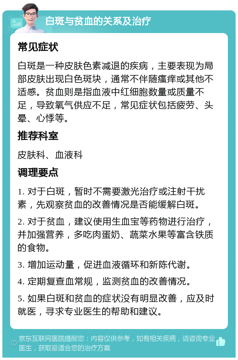 白斑与贫血的关系及治疗 常见症状 白斑是一种皮肤色素减退的疾病，主要表现为局部皮肤出现白色斑块，通常不伴随瘙痒或其他不适感。贫血则是指血液中红细胞数量或质量不足，导致氧气供应不足，常见症状包括疲劳、头晕、心悸等。 推荐科室 皮肤科、血液科 调理要点 1. 对于白斑，暂时不需要激光治疗或注射干扰素，先观察贫血的改善情况是否能缓解白斑。 2. 对于贫血，建议使用生血宝等药物进行治疗，并加强营养，多吃肉蛋奶、蔬菜水果等富含铁质的食物。 3. 增加运动量，促进血液循环和新陈代谢。 4. 定期复查血常规，监测贫血的改善情况。 5. 如果白斑和贫血的症状没有明显改善，应及时就医，寻求专业医生的帮助和建议。