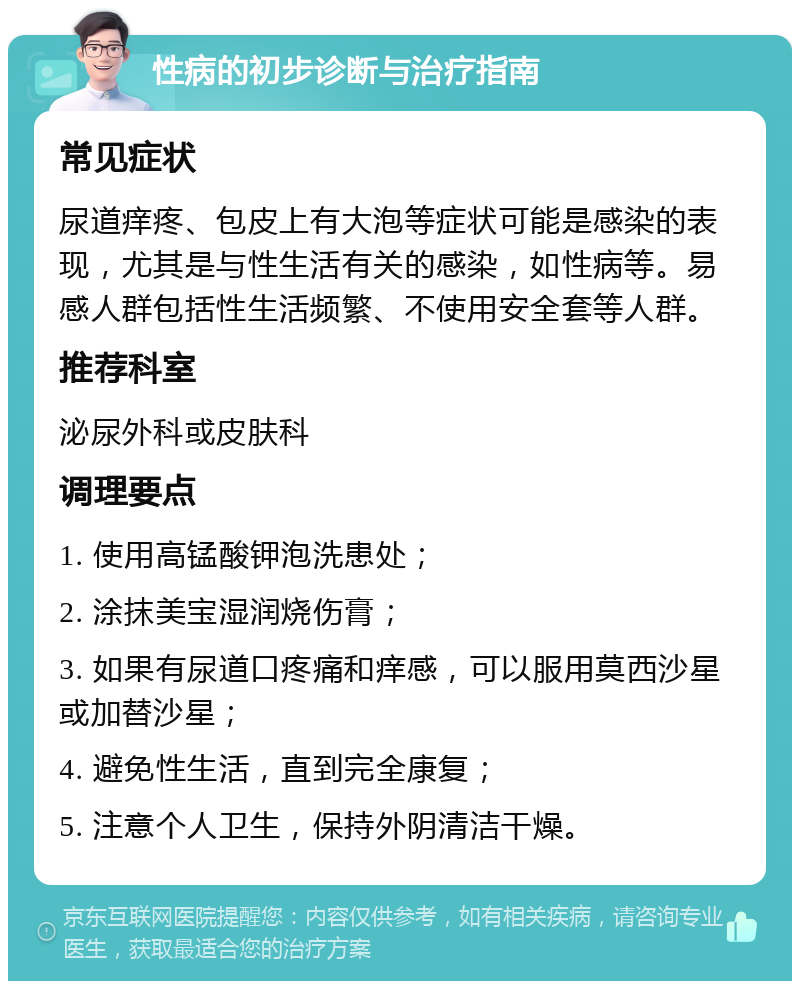 性病的初步诊断与治疗指南 常见症状 尿道痒疼、包皮上有大泡等症状可能是感染的表现，尤其是与性生活有关的感染，如性病等。易感人群包括性生活频繁、不使用安全套等人群。 推荐科室 泌尿外科或皮肤科 调理要点 1. 使用高锰酸钾泡洗患处； 2. 涂抹美宝湿润烧伤膏； 3. 如果有尿道口疼痛和痒感，可以服用莫西沙星或加替沙星； 4. 避免性生活，直到完全康复； 5. 注意个人卫生，保持外阴清洁干燥。