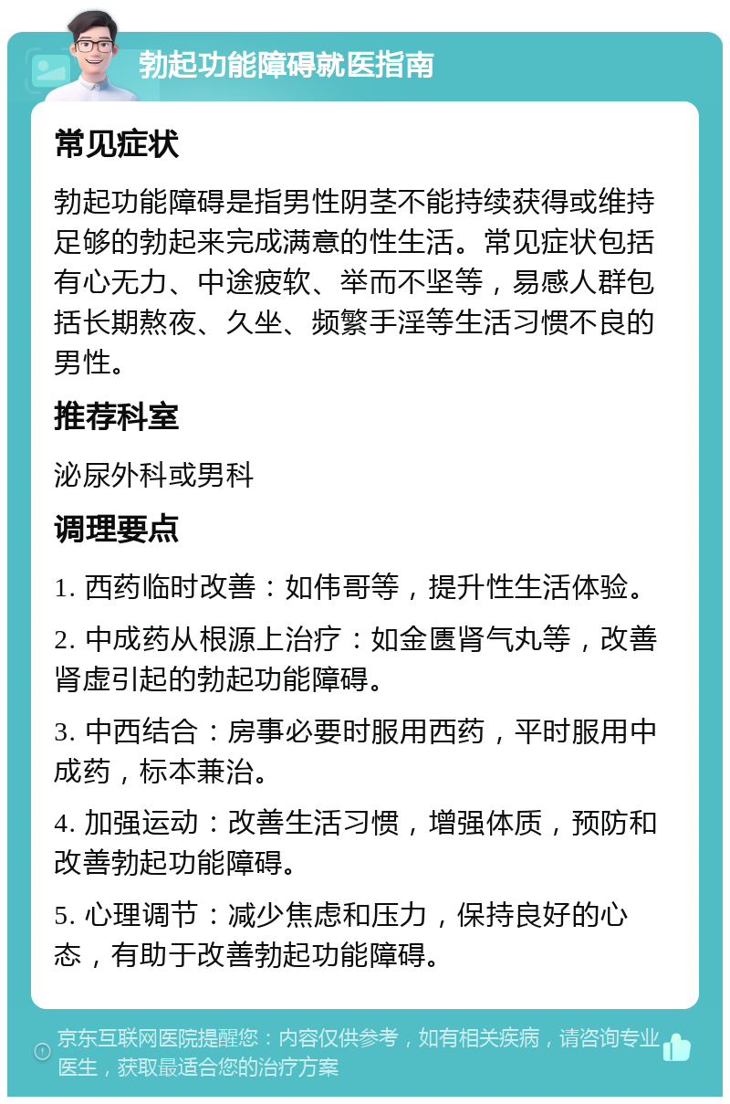 勃起功能障碍就医指南 常见症状 勃起功能障碍是指男性阴茎不能持续获得或维持足够的勃起来完成满意的性生活。常见症状包括有心无力、中途疲软、举而不坚等，易感人群包括长期熬夜、久坐、频繁手淫等生活习惯不良的男性。 推荐科室 泌尿外科或男科 调理要点 1. 西药临时改善：如伟哥等，提升性生活体验。 2. 中成药从根源上治疗：如金匮肾气丸等，改善肾虚引起的勃起功能障碍。 3. 中西结合：房事必要时服用西药，平时服用中成药，标本兼治。 4. 加强运动：改善生活习惯，增强体质，预防和改善勃起功能障碍。 5. 心理调节：减少焦虑和压力，保持良好的心态，有助于改善勃起功能障碍。