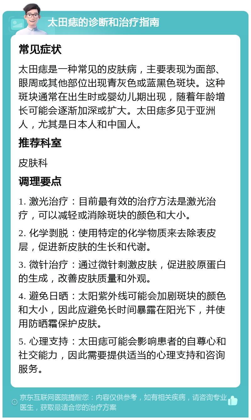 太田痣的诊断和治疗指南 常见症状 太田痣是一种常见的皮肤病，主要表现为面部、眼周或其他部位出现青灰色或蓝黑色斑块。这种斑块通常在出生时或婴幼儿期出现，随着年龄增长可能会逐渐加深或扩大。太田痣多见于亚洲人，尤其是日本人和中国人。 推荐科室 皮肤科 调理要点 1. 激光治疗：目前最有效的治疗方法是激光治疗，可以减轻或消除斑块的颜色和大小。 2. 化学剥脱：使用特定的化学物质来去除表皮层，促进新皮肤的生长和代谢。 3. 微针治疗：通过微针刺激皮肤，促进胶原蛋白的生成，改善皮肤质量和外观。 4. 避免日晒：太阳紫外线可能会加剧斑块的颜色和大小，因此应避免长时间暴露在阳光下，并使用防晒霜保护皮肤。 5. 心理支持：太田痣可能会影响患者的自尊心和社交能力，因此需要提供适当的心理支持和咨询服务。