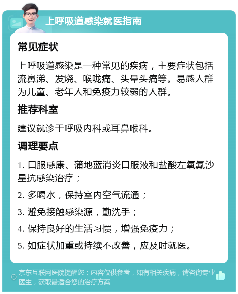 上呼吸道感染就医指南 常见症状 上呼吸道感染是一种常见的疾病，主要症状包括流鼻涕、发烧、喉咙痛、头晕头痛等。易感人群为儿童、老年人和免疫力较弱的人群。 推荐科室 建议就诊于呼吸内科或耳鼻喉科。 调理要点 1. 口服感康、蒲地蓝消炎口服液和盐酸左氧氟沙星抗感染治疗； 2. 多喝水，保持室内空气流通； 3. 避免接触感染源，勤洗手； 4. 保持良好的生活习惯，增强免疫力； 5. 如症状加重或持续不改善，应及时就医。