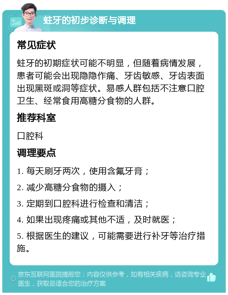 蛀牙的初步诊断与调理 常见症状 蛀牙的初期症状可能不明显，但随着病情发展，患者可能会出现隐隐作痛、牙齿敏感、牙齿表面出现黑斑或洞等症状。易感人群包括不注意口腔卫生、经常食用高糖分食物的人群。 推荐科室 口腔科 调理要点 1. 每天刷牙两次，使用含氟牙膏； 2. 减少高糖分食物的摄入； 3. 定期到口腔科进行检查和清洁； 4. 如果出现疼痛或其他不适，及时就医； 5. 根据医生的建议，可能需要进行补牙等治疗措施。