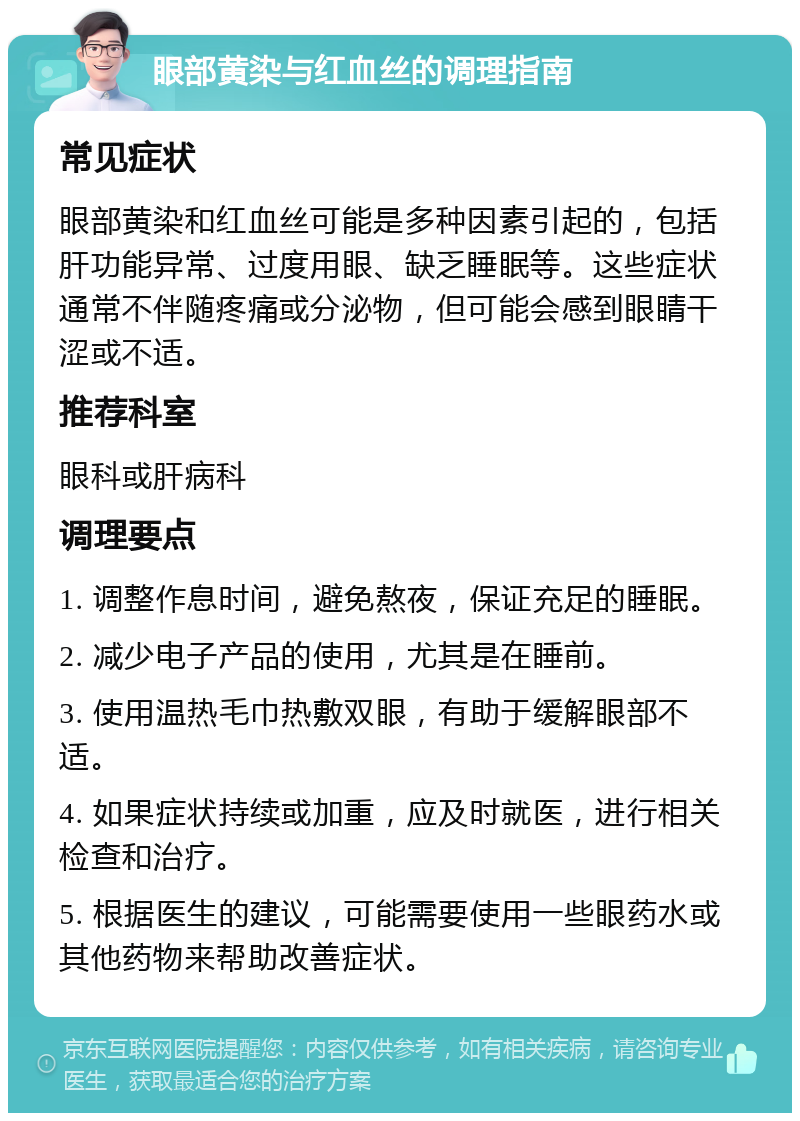 眼部黄染与红血丝的调理指南 常见症状 眼部黄染和红血丝可能是多种因素引起的，包括肝功能异常、过度用眼、缺乏睡眠等。这些症状通常不伴随疼痛或分泌物，但可能会感到眼睛干涩或不适。 推荐科室 眼科或肝病科 调理要点 1. 调整作息时间，避免熬夜，保证充足的睡眠。 2. 减少电子产品的使用，尤其是在睡前。 3. 使用温热毛巾热敷双眼，有助于缓解眼部不适。 4. 如果症状持续或加重，应及时就医，进行相关检查和治疗。 5. 根据医生的建议，可能需要使用一些眼药水或其他药物来帮助改善症状。