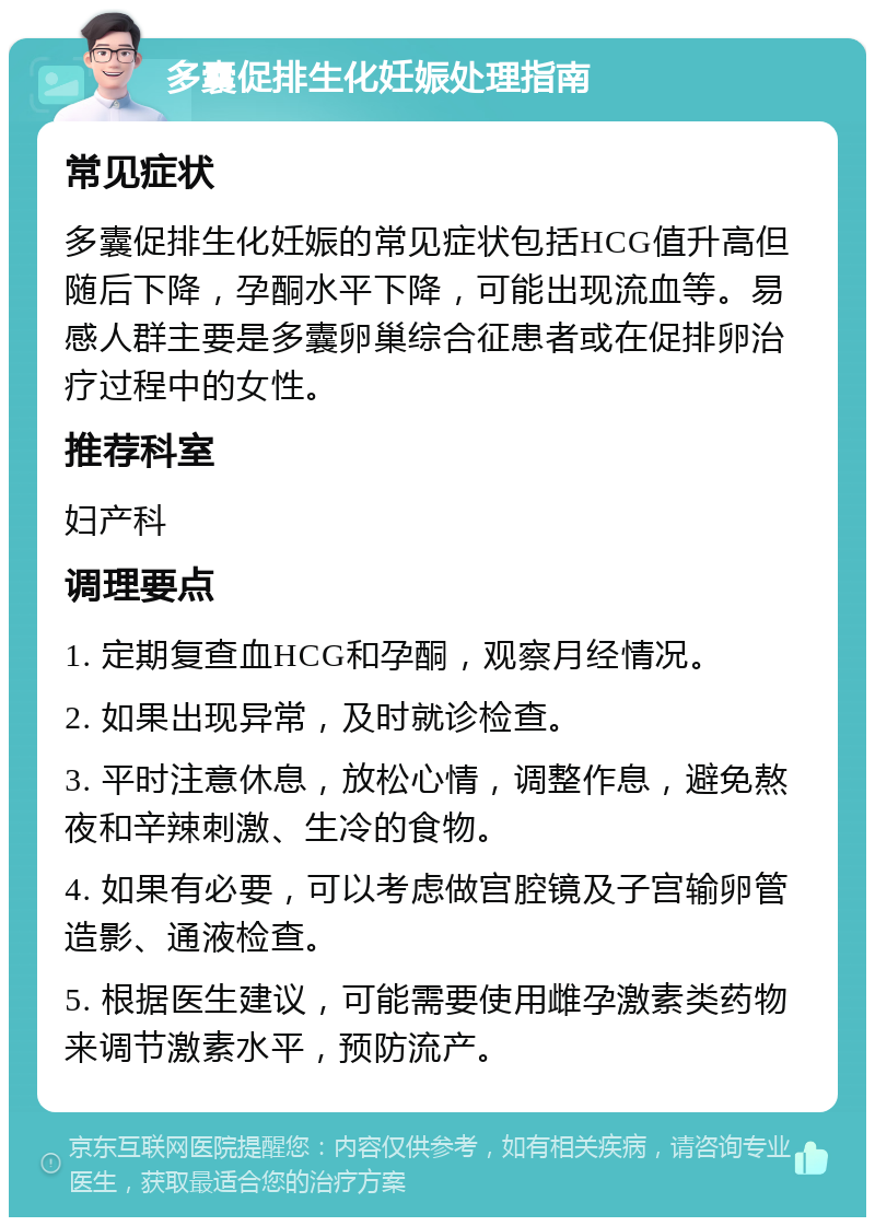 多囊促排生化妊娠处理指南 常见症状 多囊促排生化妊娠的常见症状包括HCG值升高但随后下降，孕酮水平下降，可能出现流血等。易感人群主要是多囊卵巢综合征患者或在促排卵治疗过程中的女性。 推荐科室 妇产科 调理要点 1. 定期复查血HCG和孕酮，观察月经情况。 2. 如果出现异常，及时就诊检查。 3. 平时注意休息，放松心情，调整作息，避免熬夜和辛辣刺激、生冷的食物。 4. 如果有必要，可以考虑做宫腔镜及子宫输卵管造影、通液检查。 5. 根据医生建议，可能需要使用雌孕激素类药物来调节激素水平，预防流产。