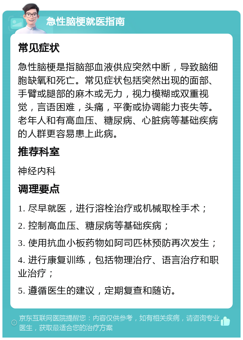 急性脑梗就医指南 常见症状 急性脑梗是指脑部血液供应突然中断，导致脑细胞缺氧和死亡。常见症状包括突然出现的面部、手臂或腿部的麻木或无力，视力模糊或双重视觉，言语困难，头痛，平衡或协调能力丧失等。老年人和有高血压、糖尿病、心脏病等基础疾病的人群更容易患上此病。 推荐科室 神经内科 调理要点 1. 尽早就医，进行溶栓治疗或机械取栓手术； 2. 控制高血压、糖尿病等基础疾病； 3. 使用抗血小板药物如阿司匹林预防再次发生； 4. 进行康复训练，包括物理治疗、语言治疗和职业治疗； 5. 遵循医生的建议，定期复查和随访。