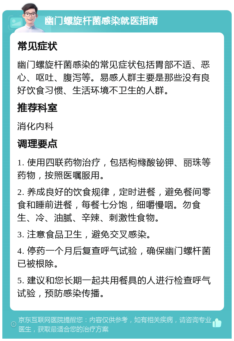 幽门螺旋杆菌感染就医指南 常见症状 幽门螺旋杆菌感染的常见症状包括胃部不适、恶心、呕吐、腹泻等。易感人群主要是那些没有良好饮食习惯、生活环境不卫生的人群。 推荐科室 消化内科 调理要点 1. 使用四联药物治疗，包括枸橼酸铋钾、丽珠等药物，按照医嘱服用。 2. 养成良好的饮食规律，定时进餐，避免餐间零食和睡前进餐，每餐七分饱，细嚼慢咽。勿食生、冷、油腻、辛辣、刺激性食物。 3. 注意食品卫生，避免交叉感染。 4. 停药一个月后复查呼气试验，确保幽门螺杆菌已被根除。 5. 建议和您长期一起共用餐具的人进行检查呼气试验，预防感染传播。