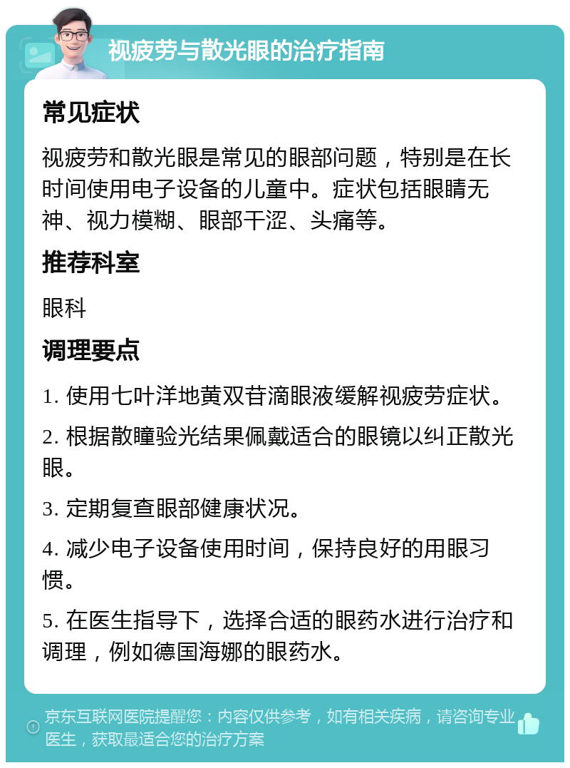 视疲劳与散光眼的治疗指南 常见症状 视疲劳和散光眼是常见的眼部问题，特别是在长时间使用电子设备的儿童中。症状包括眼睛无神、视力模糊、眼部干涩、头痛等。 推荐科室 眼科 调理要点 1. 使用七叶洋地黄双苷滴眼液缓解视疲劳症状。 2. 根据散瞳验光结果佩戴适合的眼镜以纠正散光眼。 3. 定期复查眼部健康状况。 4. 减少电子设备使用时间，保持良好的用眼习惯。 5. 在医生指导下，选择合适的眼药水进行治疗和调理，例如德国海娜的眼药水。