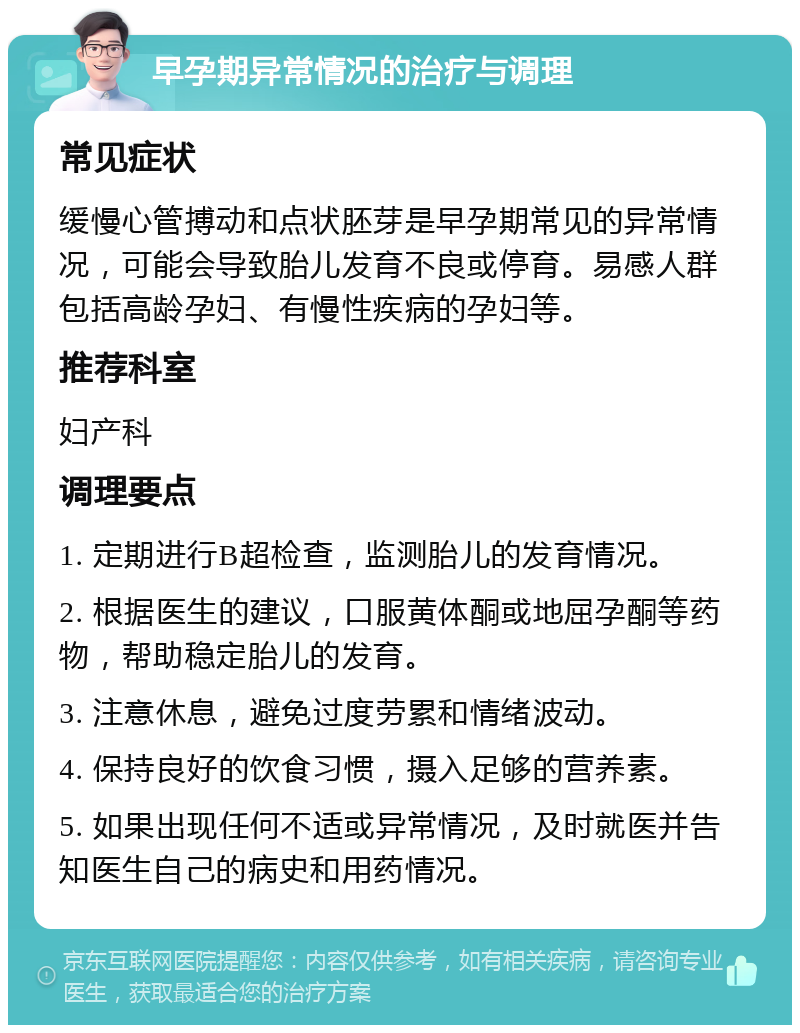 早孕期异常情况的治疗与调理 常见症状 缓慢心管搏动和点状胚芽是早孕期常见的异常情况，可能会导致胎儿发育不良或停育。易感人群包括高龄孕妇、有慢性疾病的孕妇等。 推荐科室 妇产科 调理要点 1. 定期进行B超检查，监测胎儿的发育情况。 2. 根据医生的建议，口服黄体酮或地屈孕酮等药物，帮助稳定胎儿的发育。 3. 注意休息，避免过度劳累和情绪波动。 4. 保持良好的饮食习惯，摄入足够的营养素。 5. 如果出现任何不适或异常情况，及时就医并告知医生自己的病史和用药情况。