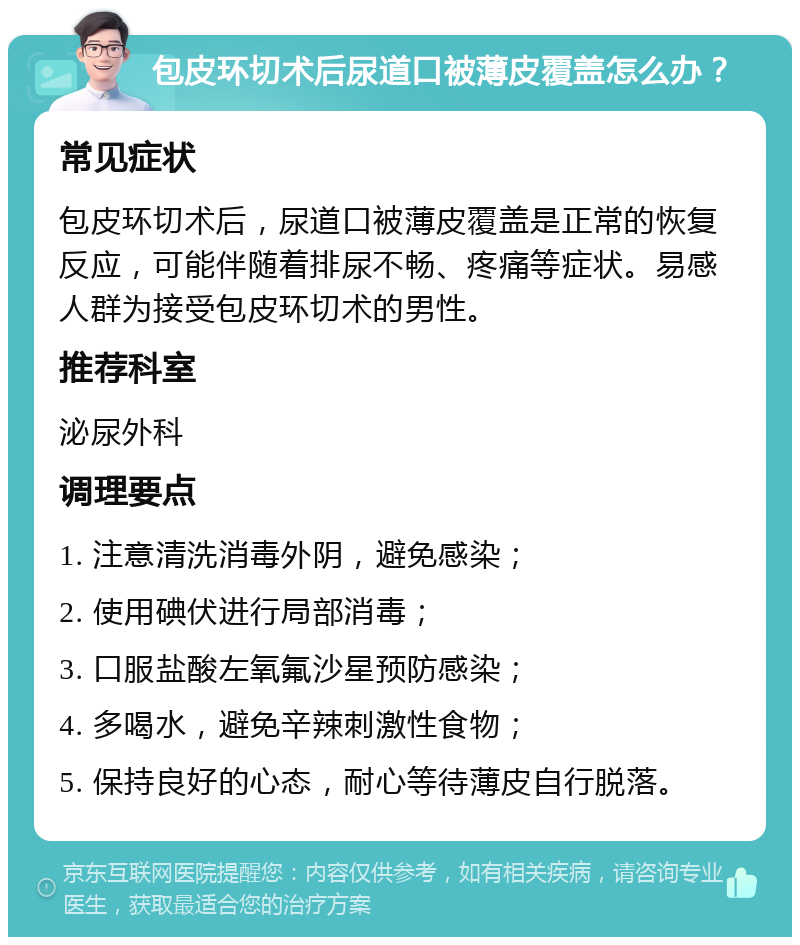 包皮环切术后尿道口被薄皮覆盖怎么办？ 常见症状 包皮环切术后，尿道口被薄皮覆盖是正常的恢复反应，可能伴随着排尿不畅、疼痛等症状。易感人群为接受包皮环切术的男性。 推荐科室 泌尿外科 调理要点 1. 注意清洗消毒外阴，避免感染； 2. 使用碘伏进行局部消毒； 3. 口服盐酸左氧氟沙星预防感染； 4. 多喝水，避免辛辣刺激性食物； 5. 保持良好的心态，耐心等待薄皮自行脱落。